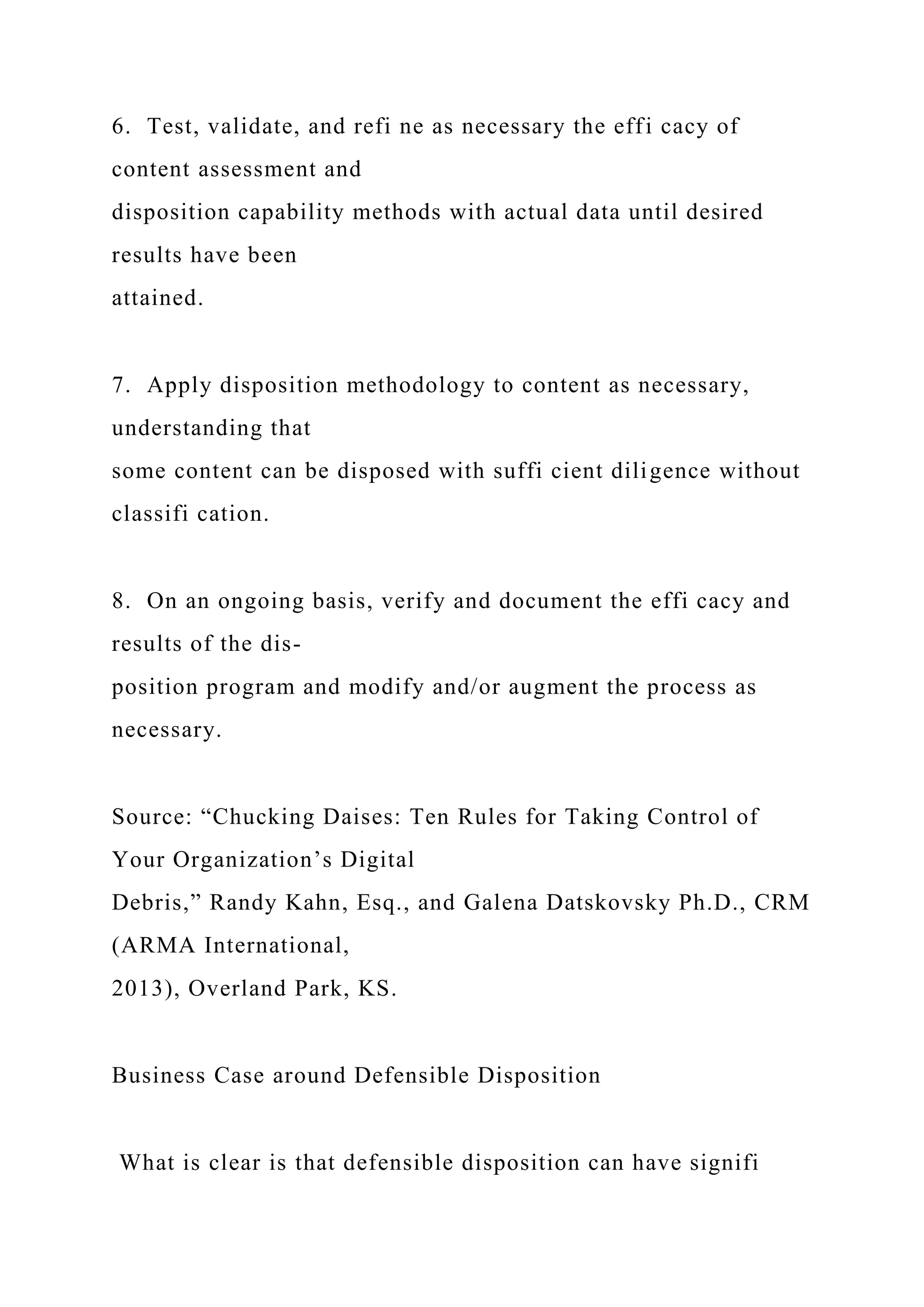 6. Test, validate, and refi ne as necessary the effi cacy of
content assessment and
disposition capability methods with actual data until desired
results have been
attained.
7. Apply disposition methodology to content as necessary,
understanding that
some content can be disposed with suffi cient diligence without
classifi cation.
8. On an ongoing basis, verify and document the effi cacy and
results of the dis-
position program and modify and/or augment the process as
necessary.
Source: “Chucking Daises: Ten Rules for Taking Control of
Your Organization’s Digital
Debris,” Randy Kahn, Esq., and Galena Datskovsky Ph.D., CRM
(ARMA International,
2013), Overland Park, KS.
Business Case around Defensible Disposition
What is clear is that defensible disposition can have signifi
 