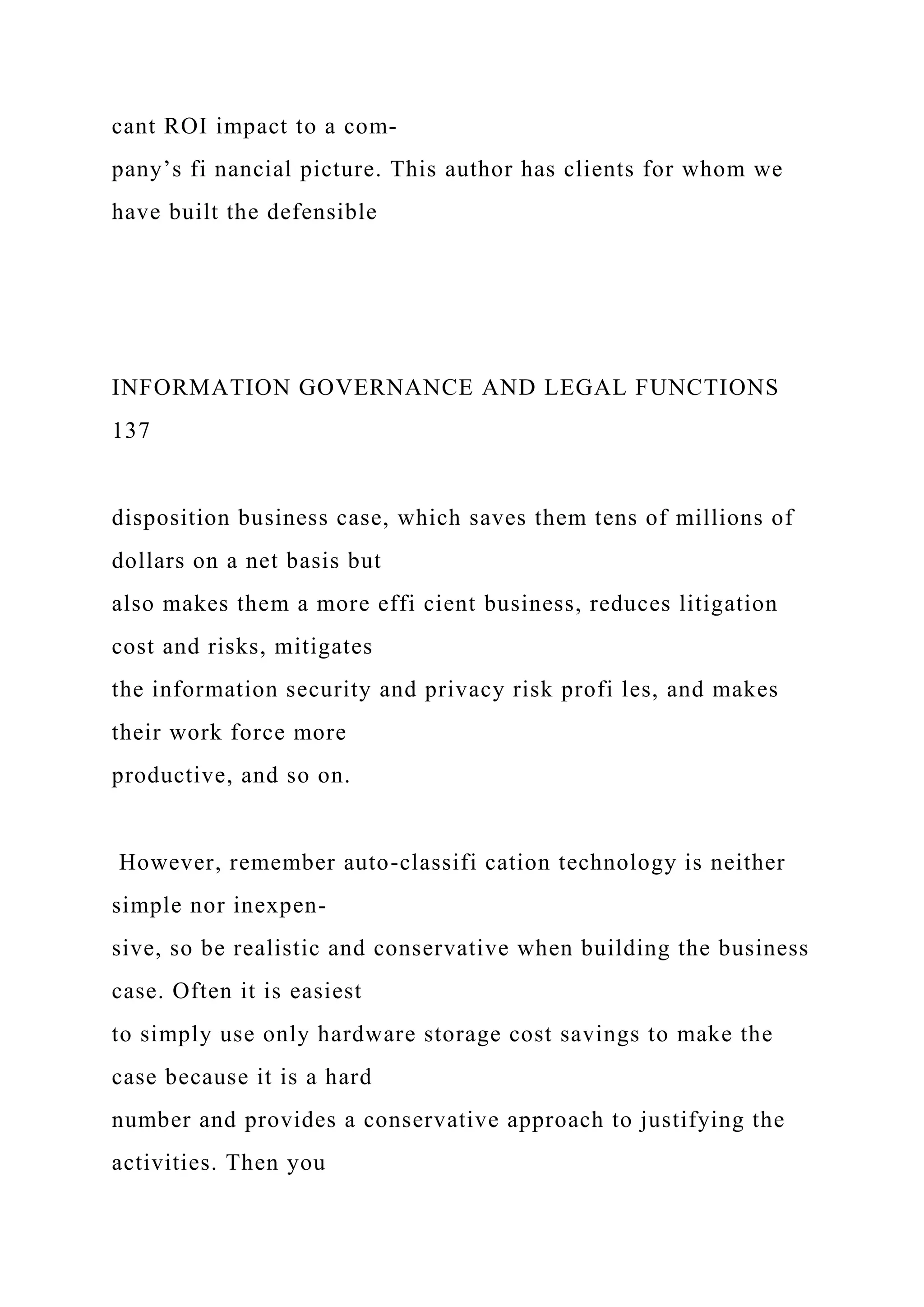 cant ROI impact to a com-
pany’s fi nancial picture. This author has clients for whom we
have built the defensible
INFORMATION GOVERNANCE AND LEGAL FUNCTIONS
137
disposition business case, which saves them tens of millions of
dollars on a net basis but
also makes them a more effi cient business, reduces litigation
cost and risks, mitigates
the information security and privacy risk profi les, and makes
their work force more
productive, and so on.
However, remember auto-classifi cation technology is neither
simple nor inexpen-
sive, so be realistic and conservative when building the business
case. Often it is easiest
to simply use only hardware storage cost savings to make the
case because it is a hard
number and provides a conservative approach to justifying the
activities. Then you
 