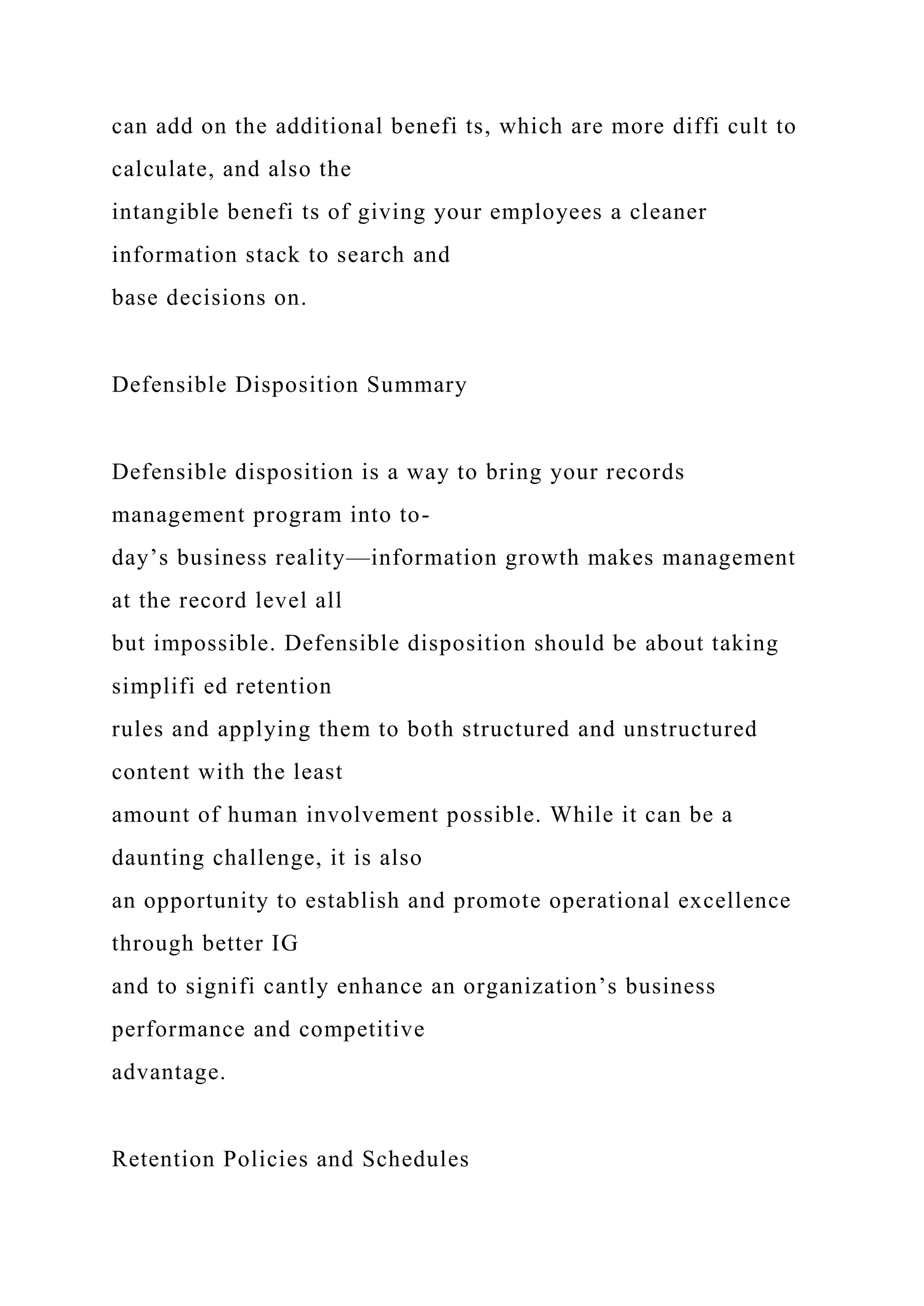 can add on the additional benefi ts, which are more diffi cult to
calculate, and also the
intangible benefi ts of giving your employees a cleaner
information stack to search and
base decisions on.
Defensible Disposition Summary
Defensible disposition is a way to bring your records
management program into to-
day’s business reality—information growth makes management
at the record level all
but impossible. Defensible disposition should be about taking
simplifi ed retention
rules and applying them to both structured and unstructured
content with the least
amount of human involvement possible. While it can be a
daunting challenge, it is also
an opportunity to establish and promote operational excellence
through better IG
and to signifi cantly enhance an organization’s business
performance and competitive
advantage.
Retention Policies and Schedules
 