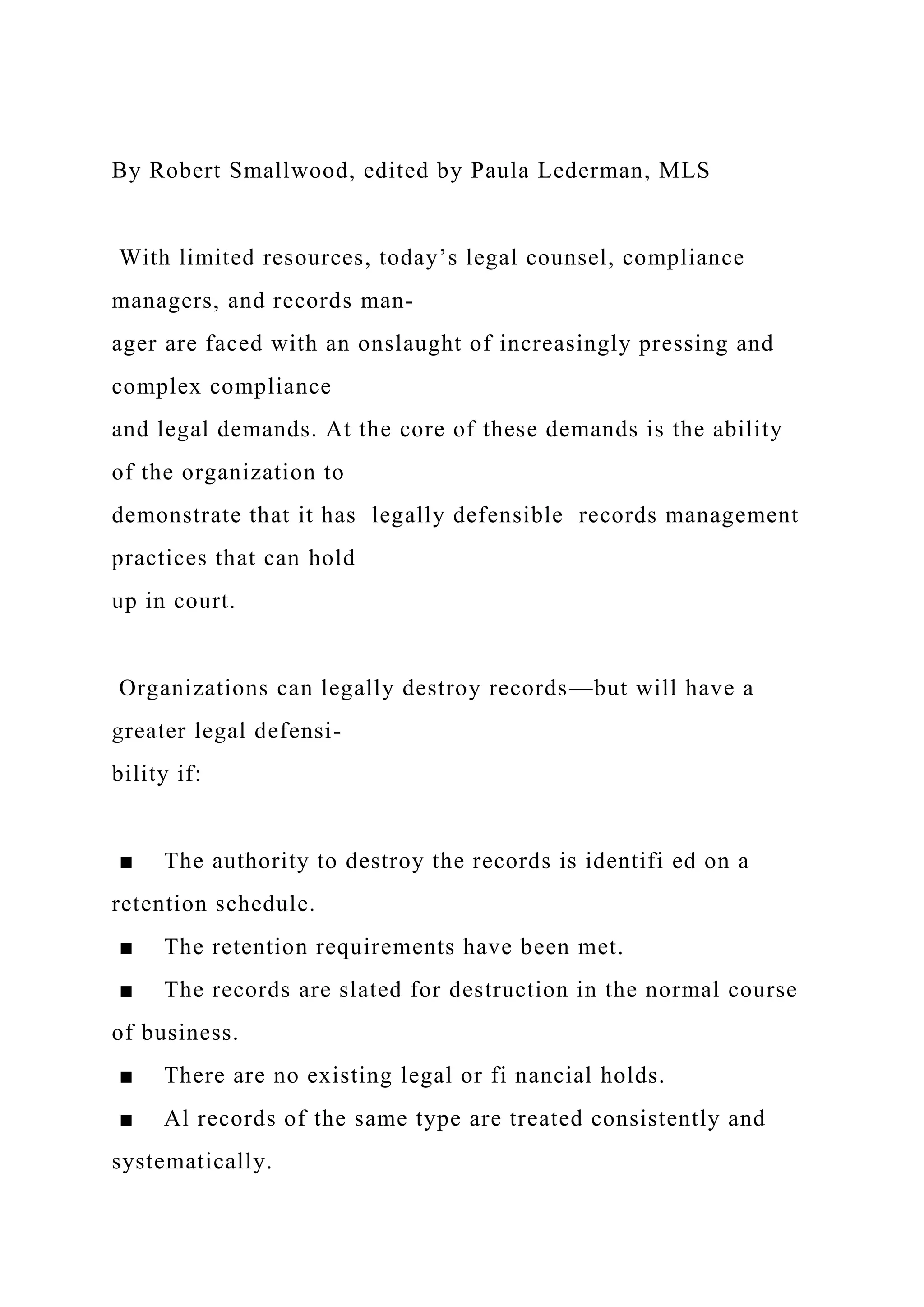 By Robert Smallwood, edited by Paula Lederman, MLS
With limited resources, today’s legal counsel, compliance
managers, and records man-
ager are faced with an onslaught of increasingly pressing and
complex compliance
and legal demands. At the core of these demands is the ability
of the organization to
demonstrate that it has legally defensible records management
practices that can hold
up in court.
Organizations can legally destroy records—but will have a
greater legal defensi-
bility if:
■ The authority to destroy the records is identifi ed on a
retention schedule.
■ The retention requirements have been met.
■ The records are slated for destruction in the normal course
of business.
■ There are no existing legal or fi nancial holds.
■ Al records of the same type are treated consistently and
systematically.
 