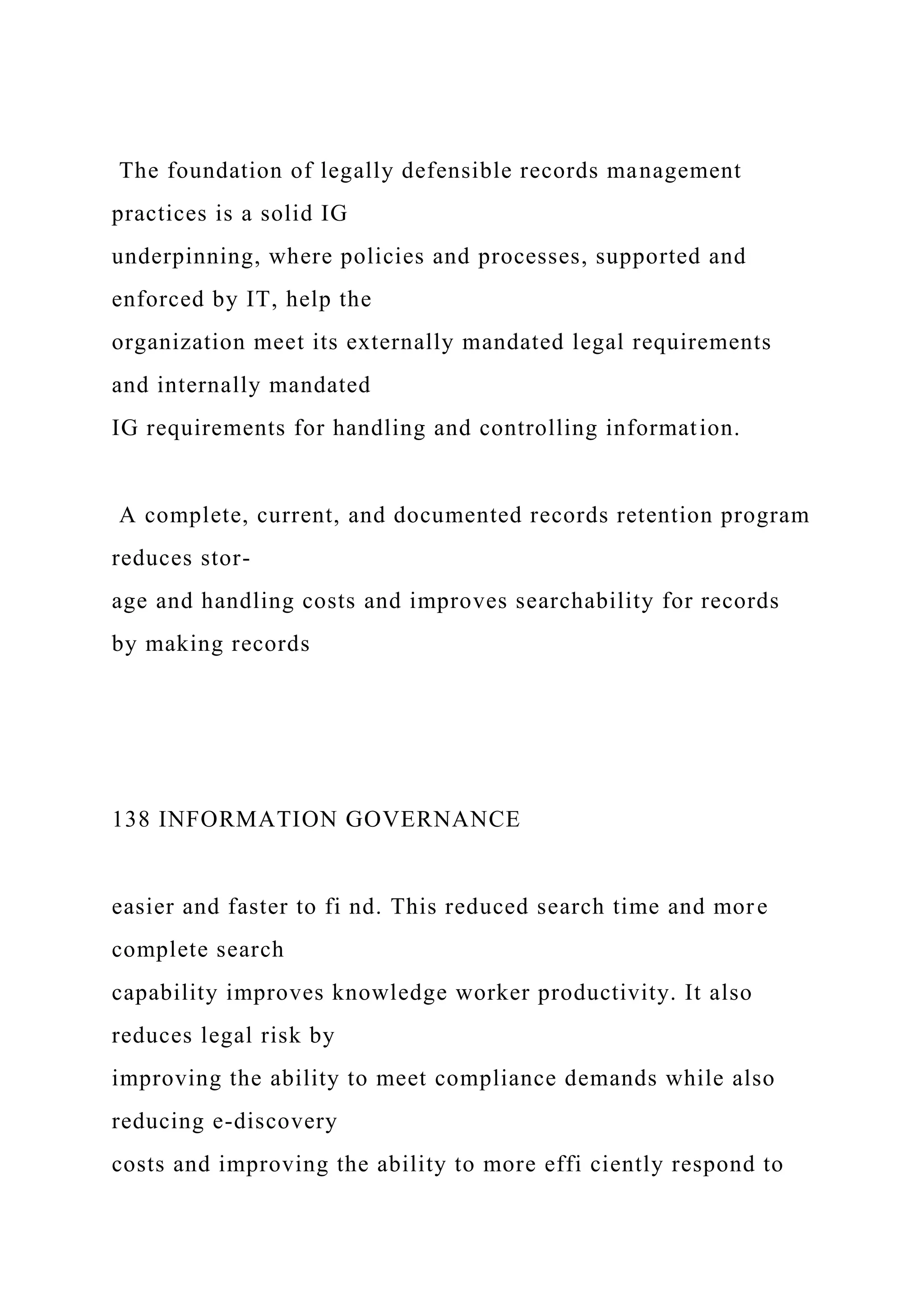 The foundation of legally defensible records management
practices is a solid IG
underpinning, where policies and processes, supported and
enforced by IT, help the
organization meet its externally mandated legal requirements
and internally mandated
IG requirements for handling and controlling information.
A complete, current, and documented records retention program
reduces stor-
age and handling costs and improves searchability for records
by making records
138 INFORMATION GOVERNANCE
easier and faster to fi nd. This reduced search time and more
complete search
capability improves knowledge worker productivity. It also
reduces legal risk by
improving the ability to meet compliance demands while also
reducing e-discovery
costs and improving the ability to more effi ciently respond to
 