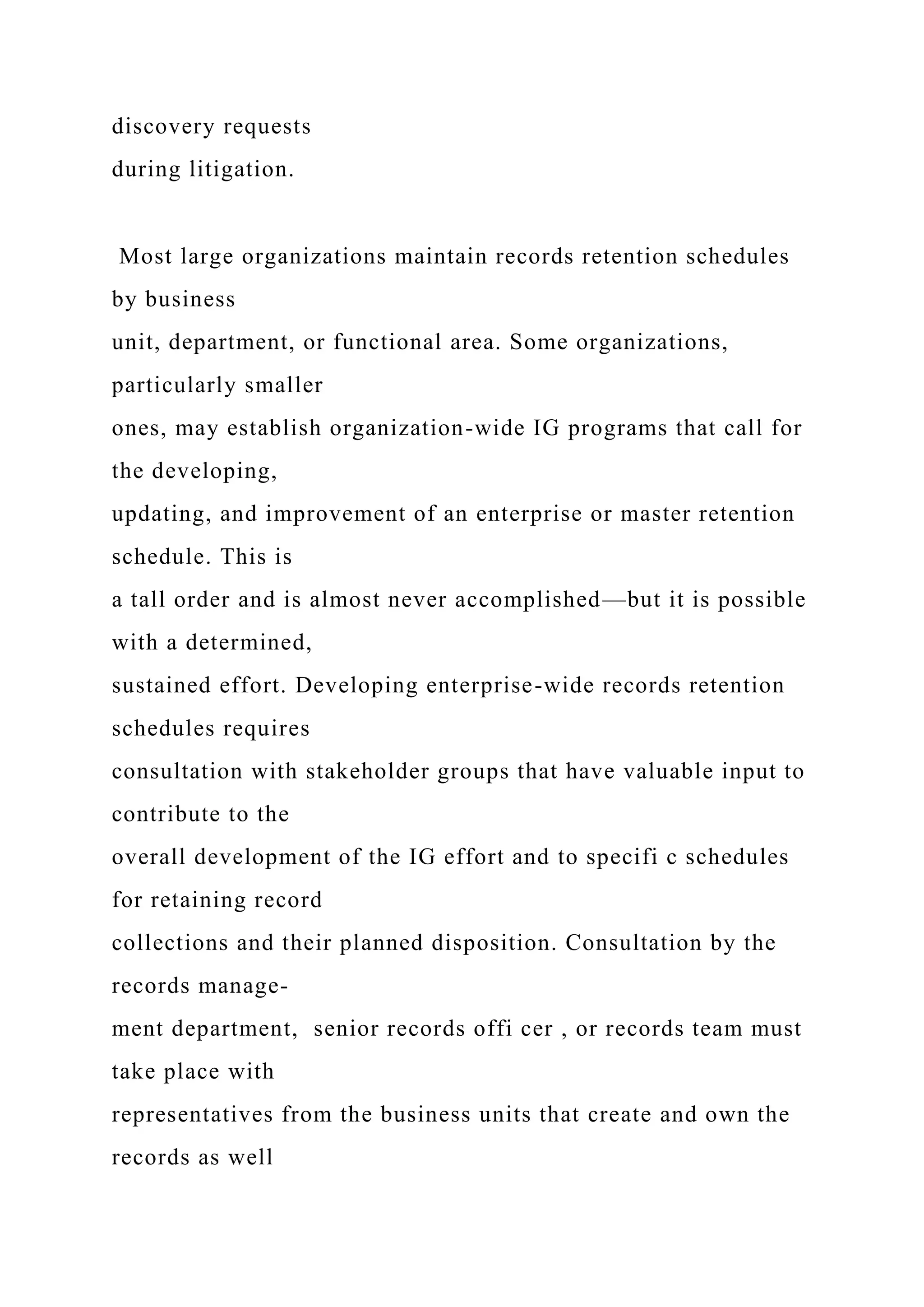 discovery requests
during litigation.
Most large organizations maintain records retention schedules
by business
unit, department, or functional area. Some organizations,
particularly smaller
ones, may establish organization-wide IG programs that call for
the developing,
updating, and improvement of an enterprise or master retention
schedule. This is
a tall order and is almost never accomplished—but it is possible
with a determined,
sustained effort. Developing enterprise-wide records retention
schedules requires
consultation with stakeholder groups that have valuable input to
contribute to the
overall development of the IG effort and to specifi c schedules
for retaining record
collections and their planned disposition. Consultation by the
records manage-
ment department, senior records offi cer , or records team must
take place with
representatives from the business units that create and own the
records as well
 