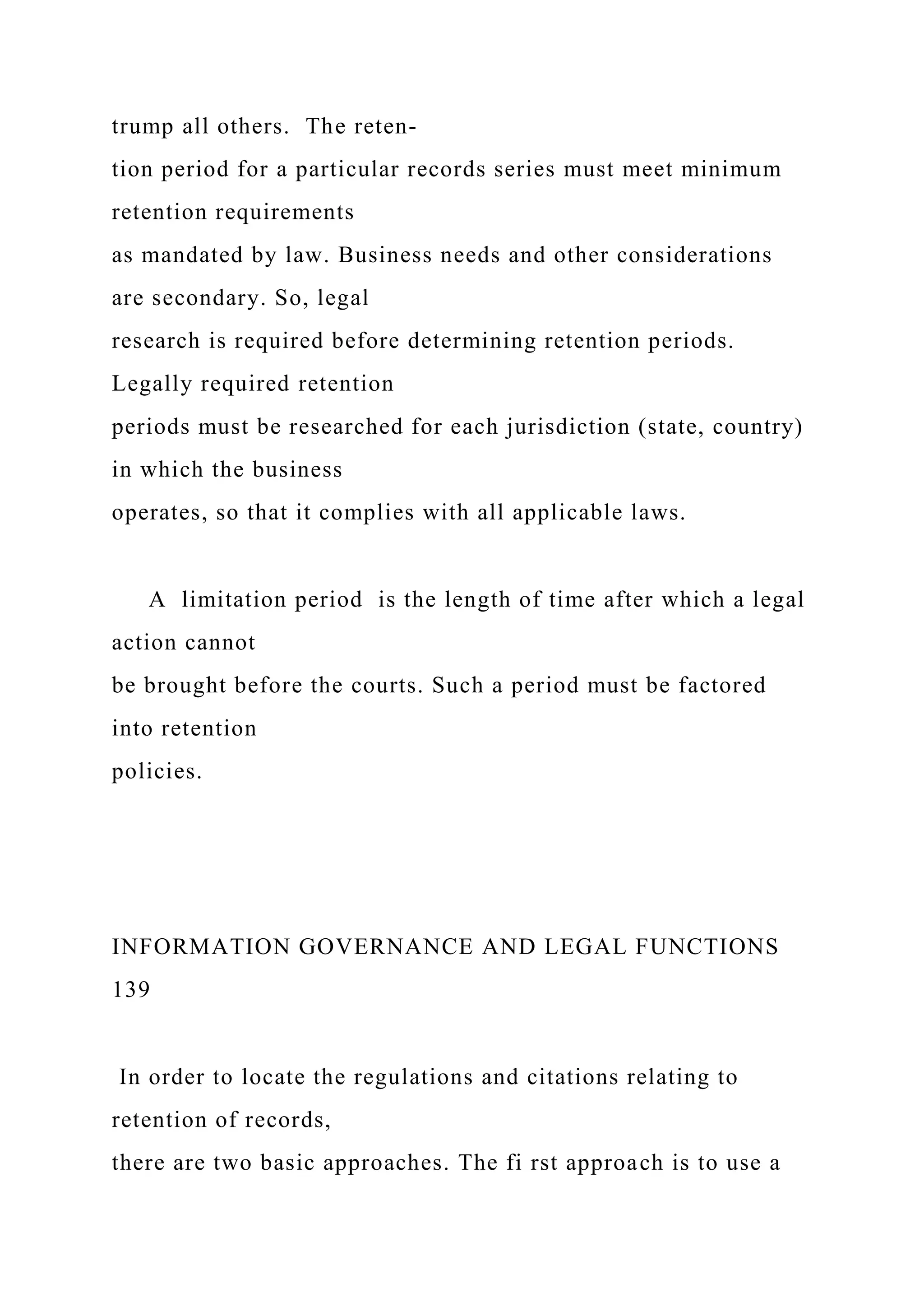 trump all others. The reten-
tion period for a particular records series must meet minimum
retention requirements
as mandated by law. Business needs and other considerations
are secondary. So, legal
research is required before determining retention periods.
Legally required retention
periods must be researched for each jurisdiction (state, country)
in which the business
operates, so that it complies with all applicable laws.
A limitation period is the length of time after which a legal
action cannot
be brought before the courts. Such a period must be factored
into retention
policies.
INFORMATION GOVERNANCE AND LEGAL FUNCTIONS
139
In order to locate the regulations and citations relating to
retention of records,
there are two basic approaches. The fi rst approach is to use a
 