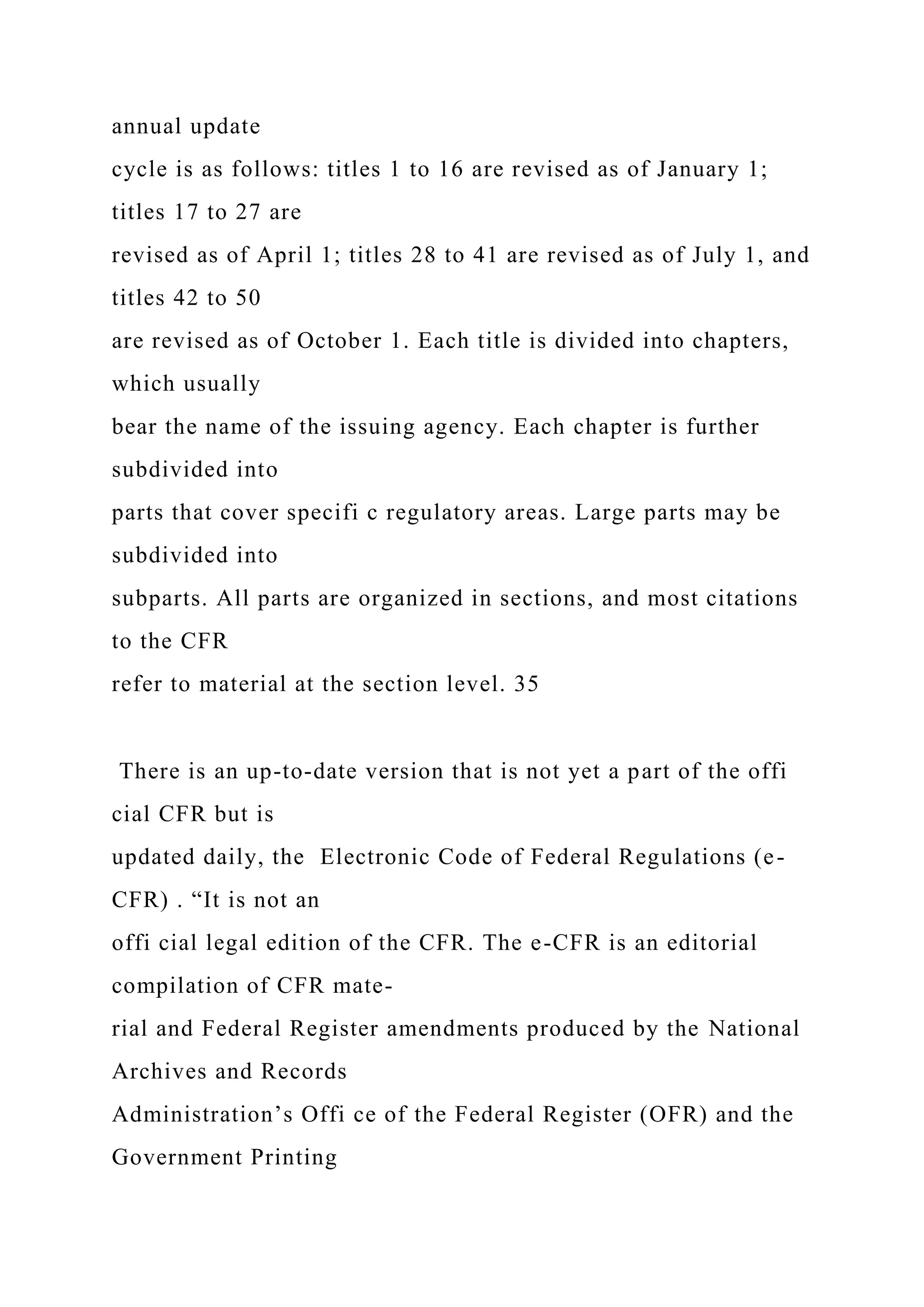 annual update
cycle is as follows: titles 1 to 16 are revised as of January 1;
titles 17 to 27 are
revised as of April 1; titles 28 to 41 are revised as of July 1, and
titles 42 to 50
are revised as of October 1. Each title is divided into chapters,
which usually
bear the name of the issuing agency. Each chapter is further
subdivided into
parts that cover specifi c regulatory areas. Large parts may be
subdivided into
subparts. All parts are organized in sections, and most citations
to the CFR
refer to material at the section level. 35
There is an up-to-date version that is not yet a part of the offi
cial CFR but is
updated daily, the Electronic Code of Federal Regulations (e-
CFR) . “It is not an
offi cial legal edition of the CFR. The e-CFR is an editorial
compilation of CFR mate-
rial and Federal Register amendments produced by the National
Archives and Records
Administration’s Offi ce of the Federal Register (OFR) and the
Government Printing
 
