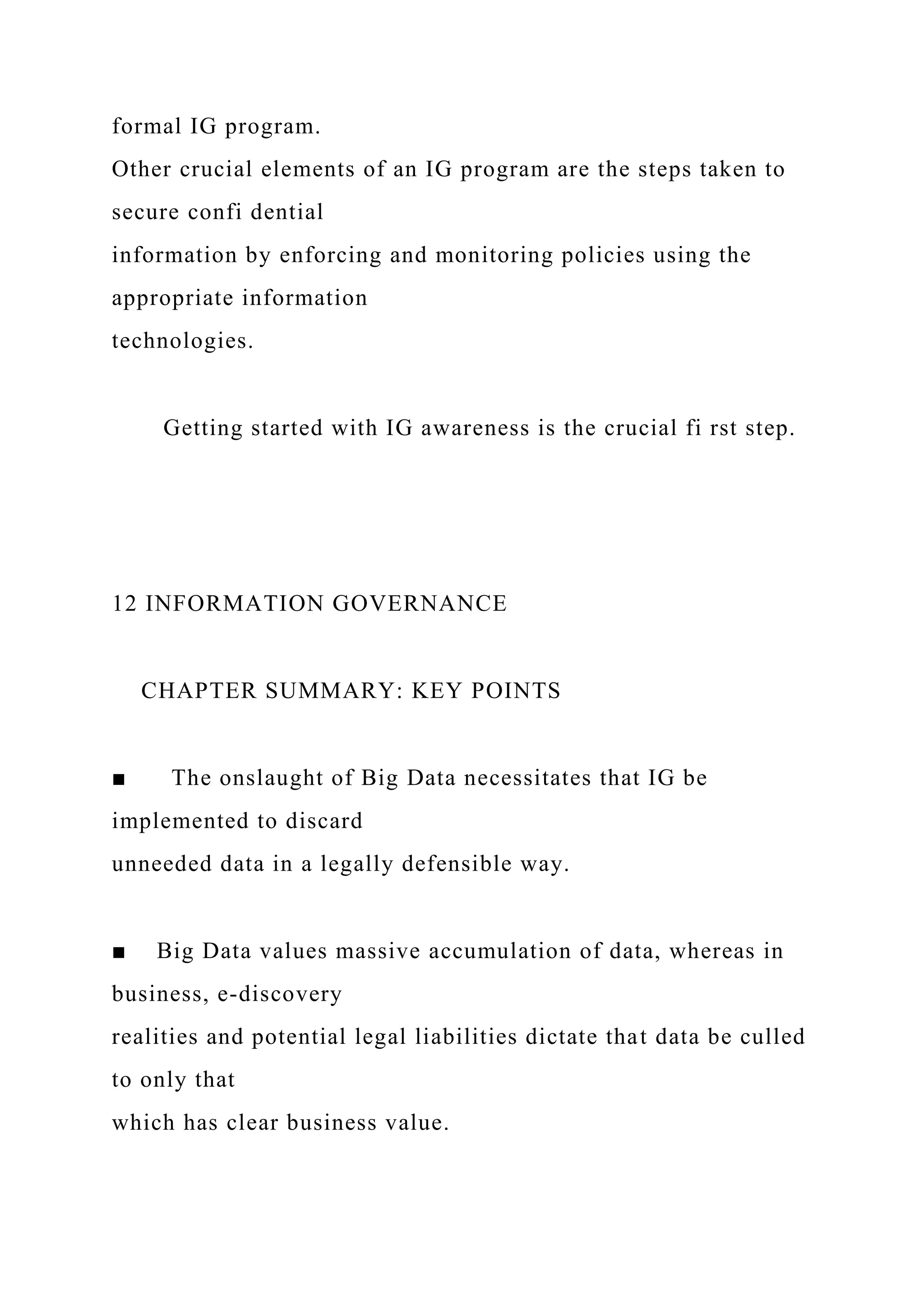 formal IG program.
Other crucial elements of an IG program are the steps taken to
secure confi dential
information by enforcing and monitoring policies using the
appropriate information
technologies.
Getting started with IG awareness is the crucial fi rst step.
12 INFORMATION GOVERNANCE
CHAPTER SUMMARY: KEY POINTS
■ The onslaught of Big Data necessitates that IG be
implemented to discard
unneeded data in a legally defensible way.
■ Big Data values massive accumulation of data, whereas in
business, e-discovery
realities and potential legal liabilities dictate that data be culled
to only that
which has clear business value.
 