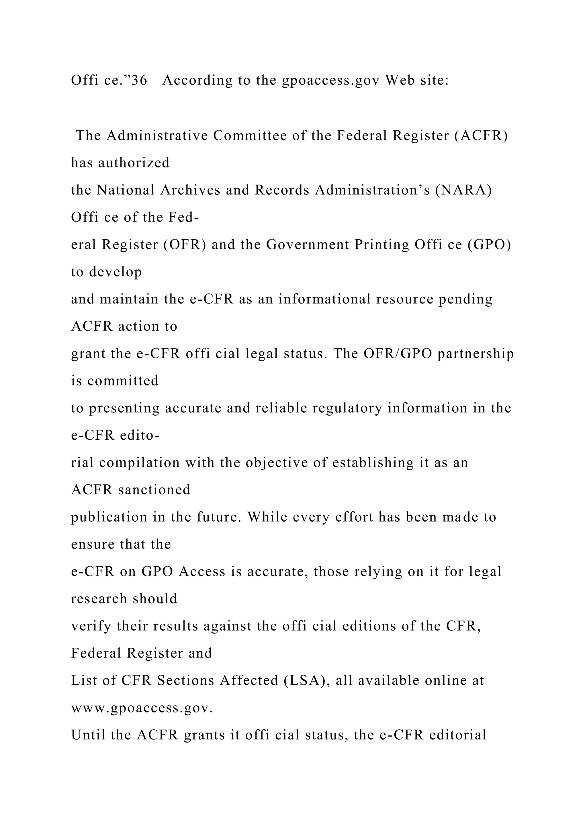 Offi ce.”36 According to the gpoaccess.gov Web site:
The Administrative Committee of the Federal Register (ACFR)
has authorized
the National Archives and Records Administration’s (NARA)
Offi ce of the Fed-
eral Register (OFR) and the Government Printing Offi ce (GPO)
to develop
and maintain the e-CFR as an informational resource pending
ACFR action to
grant the e-CFR offi cial legal status. The OFR/GPO partnership
is committed
to presenting accurate and reliable regulatory information in the
e-CFR edito-
rial compilation with the objective of establishing it as an
ACFR sanctioned
publication in the future. While every effort has been made to
ensure that the
e-CFR on GPO Access is accurate, those relying on it for legal
research should
verify their results against the offi cial editions of the CFR,
Federal Register and
List of CFR Sections Affected (LSA), all available online at
www.gpoaccess.gov.
Until the ACFR grants it offi cial status, the e-CFR editorial
 