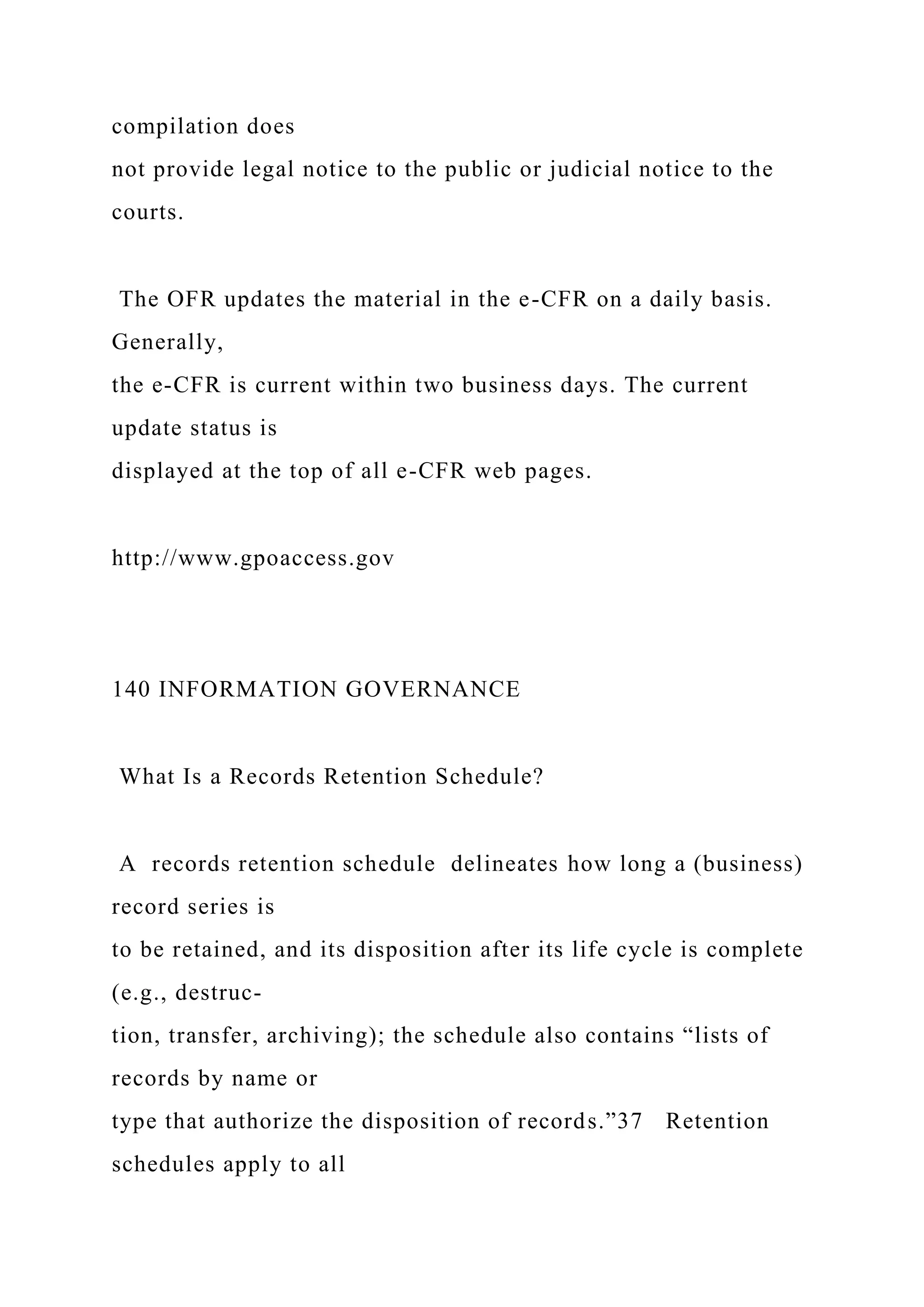 compilation does
not provide legal notice to the public or judicial notice to the
courts.
The OFR updates the material in the e-CFR on a daily basis.
Generally,
the e-CFR is current within two business days. The current
update status is
displayed at the top of all e-CFR web pages.
http://www.gpoaccess.gov
140 INFORMATION GOVERNANCE
What Is a Records Retention Schedule?
A records retention schedule delineates how long a (business)
record series is
to be retained, and its disposition after its life cycle is complete
(e.g., destruc-
tion, transfer, archiving); the schedule also contains “lists of
records by name or
type that authorize the disposition of records.”37 Retention
schedules apply to all
 