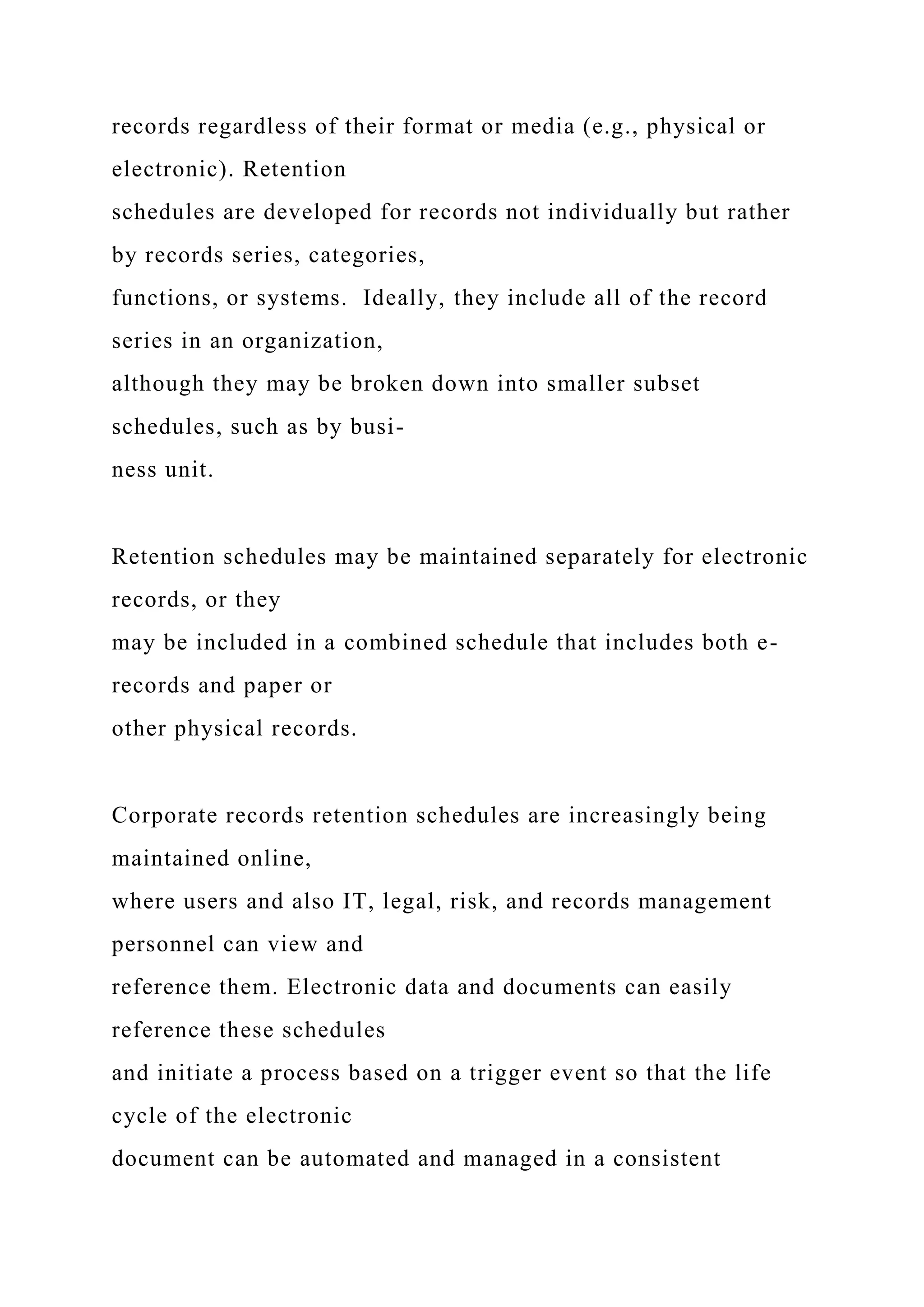 records regardless of their format or media (e.g., physical or
electronic). Retention
schedules are developed for records not individually but rather
by records series, categories,
functions, or systems. Ideally, they include all of the record
series in an organization,
although they may be broken down into smaller subset
schedules, such as by busi-
ness unit.
Retention schedules may be maintained separately for electronic
records, or they
may be included in a combined schedule that includes both e-
records and paper or
other physical records.
Corporate records retention schedules are increasingly being
maintained online,
where users and also IT, legal, risk, and records management
personnel can view and
reference them. Electronic data and documents can easily
reference these schedules
and initiate a process based on a trigger event so that the life
cycle of the electronic
document can be automated and managed in a consistent
 