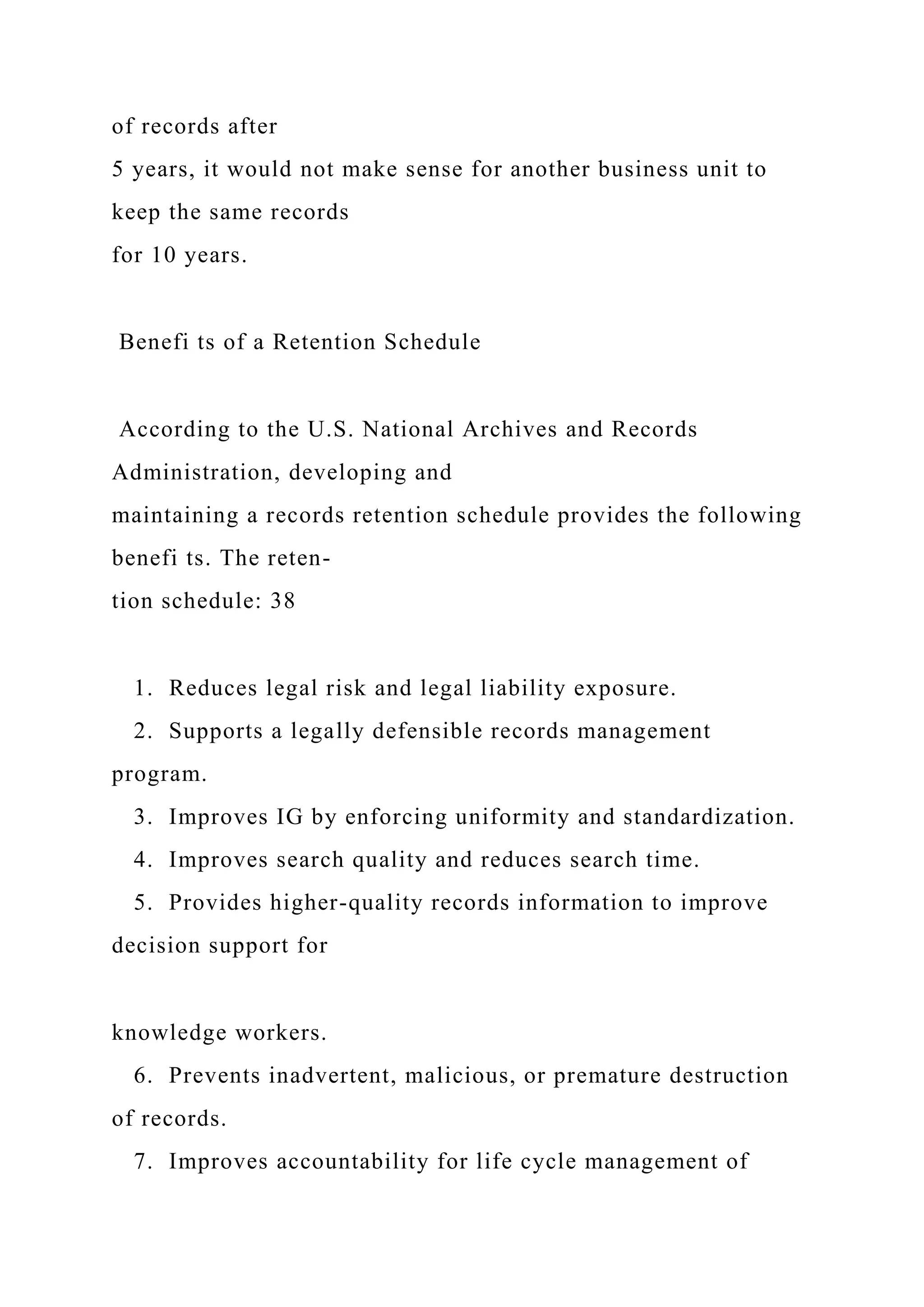 of records after
5 years, it would not make sense for another business unit to
keep the same records
for 10 years.
Benefi ts of a Retention Schedule
According to the U.S. National Archives and Records
Administration, developing and
maintaining a records retention schedule provides the following
benefi ts. The reten-
tion schedule: 38
1. Reduces legal risk and legal liability exposure.
2. Supports a legally defensible records management
program.
3. Improves IG by enforcing uniformity and standardization.
4. Improves search quality and reduces search time.
5. Provides higher-quality records information to improve
decision support for
knowledge workers.
6. Prevents inadvertent, malicious, or premature destruction
of records.
7. Improves accountability for life cycle management of
 