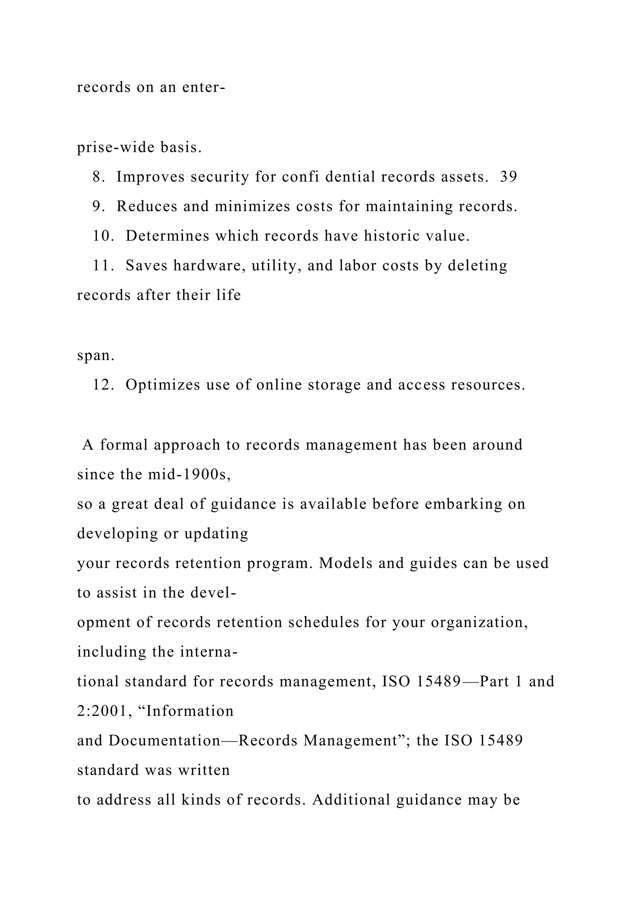 records on an enter-
prise-wide basis.
8. Improves security for confi dential records assets. 39
9. Reduces and minimizes costs for maintaining records.
10. Determines which records have historic value.
11. Saves hardware, utility, and labor costs by deleting
records after their life
span.
12. Optimizes use of online storage and access resources.
A formal approach to records management has been around
since the mid-1900s,
so a great deal of guidance is available before embarking on
developing or updating
your records retention program. Models and guides can be used
to assist in the devel-
opment of records retention schedules for your organization,
including the interna-
tional standard for records management, ISO 15489—Part 1 and
2:2001, “Information
and Documentation—Records Management”; the ISO 15489
standard was written
to address all kinds of records. Additional guidance may be
 