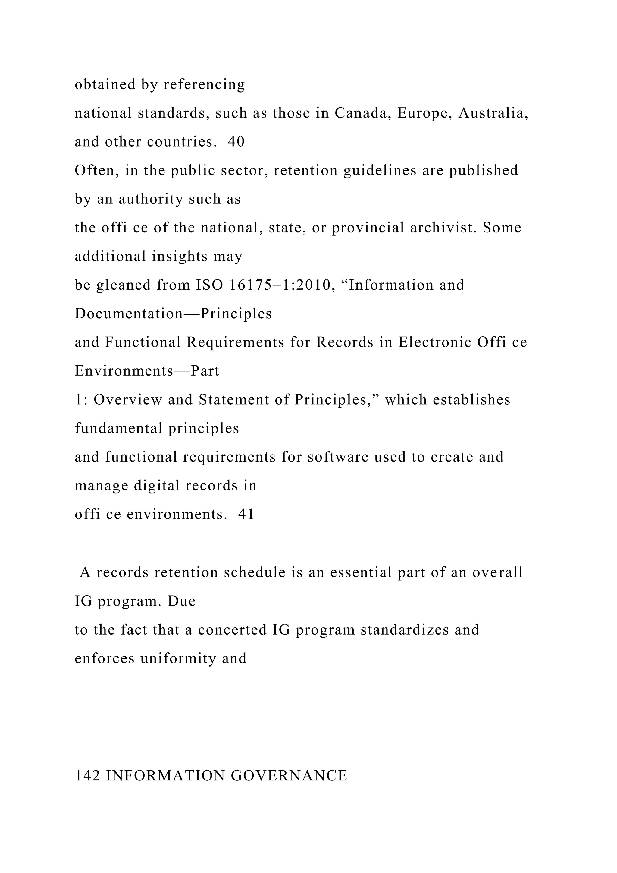 obtained by referencing
national standards, such as those in Canada, Europe, Australia,
and other countries. 40
Often, in the public sector, retention guidelines are published
by an authority such as
the offi ce of the national, state, or provincial archivist. Some
additional insights may
be gleaned from ISO 16175–1:2010, “Information and
Documentation—Principles
and Functional Requirements for Records in Electronic Offi ce
Environments—Part
1: Overview and Statement of Principles,” which establishes
fundamental principles
and functional requirements for software used to create and
manage digital records in
offi ce environments. 41
A records retention schedule is an essential part of an overall
IG program. Due
to the fact that a concerted IG program standardizes and
enforces uniformity and
142 INFORMATION GOVERNANCE
 