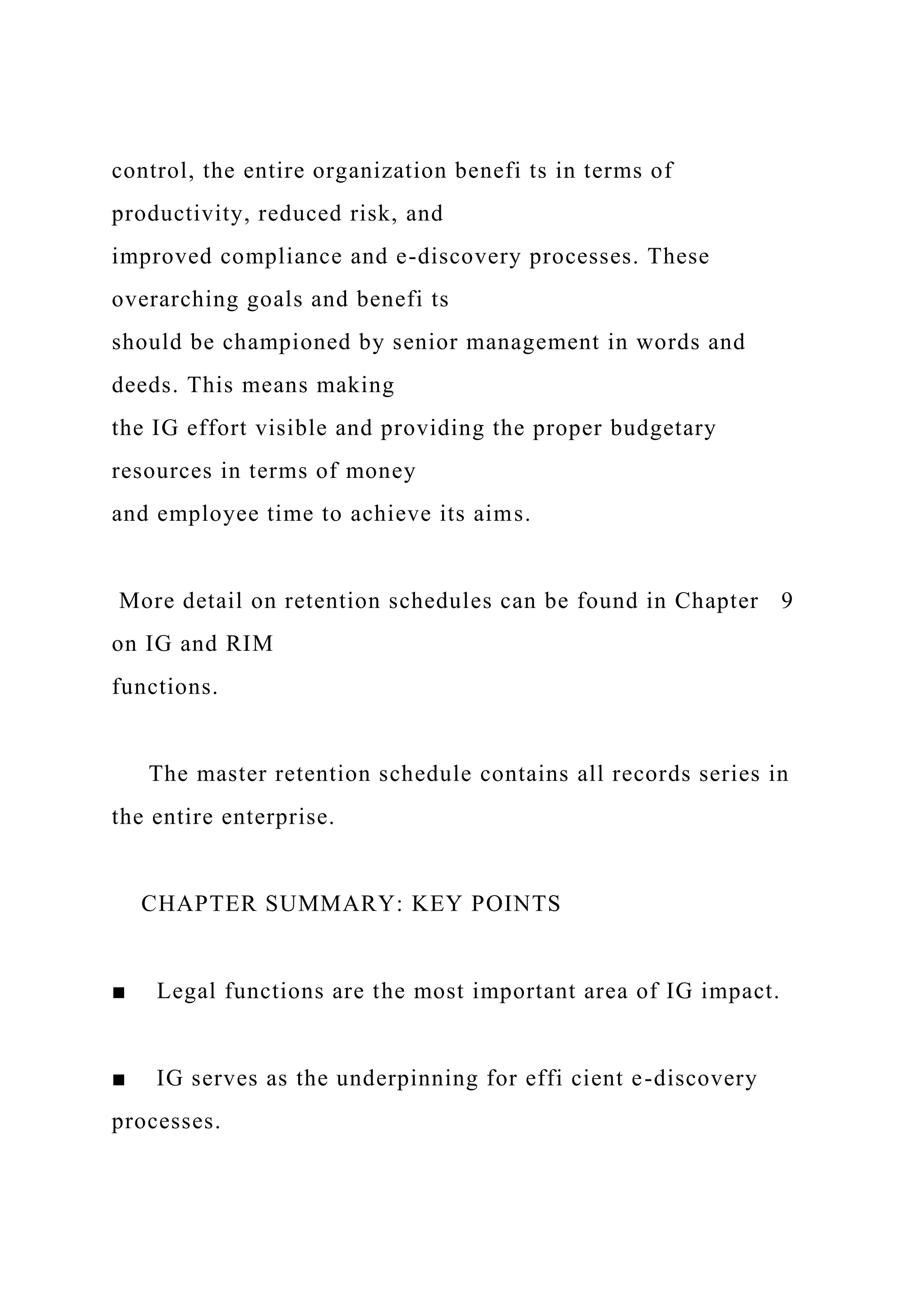 control, the entire organization benefi ts in terms of
productivity, reduced risk, and
improved compliance and e-discovery processes. These
overarching goals and benefi ts
should be championed by senior management in words and
deeds. This means making
the IG effort visible and providing the proper budgetary
resources in terms of money
and employee time to achieve its aims.
More detail on retention schedules can be found in Chapter 9
on IG and RIM
functions.
The master retention schedule contains all records series in
the entire enterprise.
CHAPTER SUMMARY: KEY POINTS
■ Legal functions are the most important area of IG impact.
■ IG serves as the underpinning for effi cient e-discovery
processes.
 