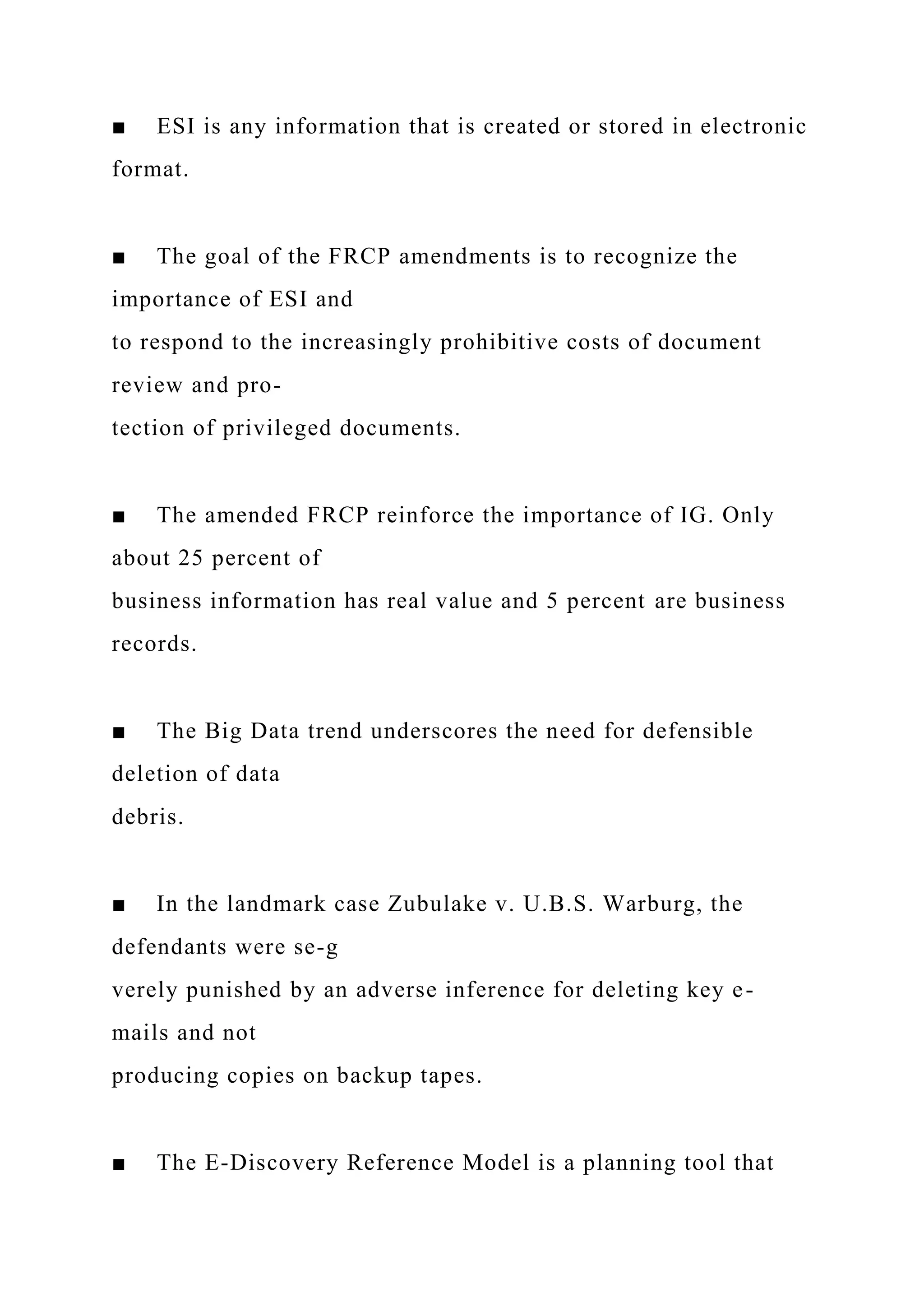 ■ ESI is any information that is created or stored in electronic
format.
■ The goal of the FRCP amendments is to recognize the
importance of ESI and
to respond to the increasingly prohibitive costs of document
review and pro-
tection of privileged documents.
■ The amended FRCP reinforce the importance of IG. Only
about 25 percent of
business information has real value and 5 percent are business
records.
■ The Big Data trend underscores the need for defensible
deletion of data
debris.
■ In the landmark case Zubulake v. U.B.S. Warburg, the
defendants were se-g
verely punished by an adverse inference for deleting key e-
mails and not
producing copies on backup tapes.
■ The E-Discovery Reference Model is a planning tool that
 