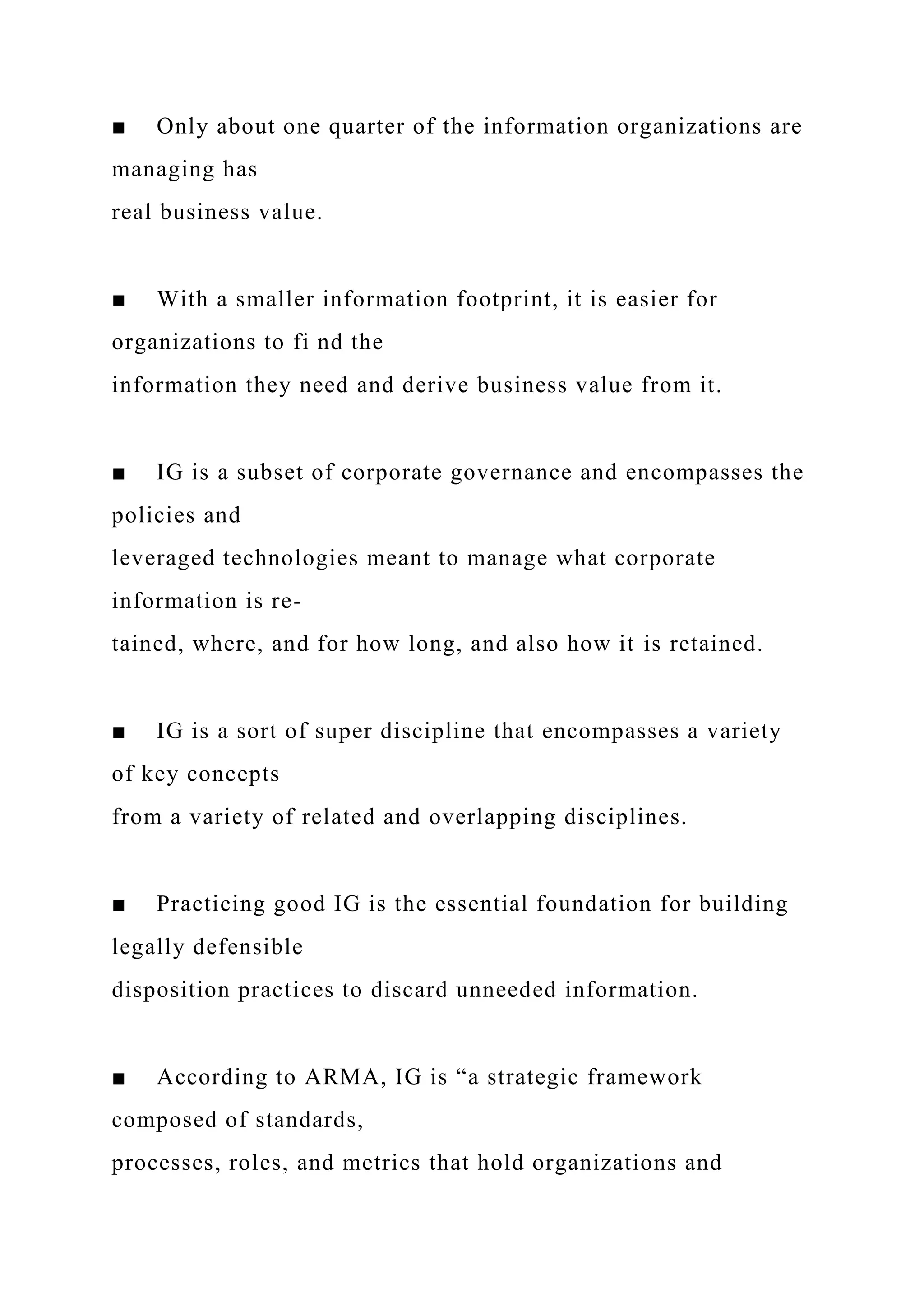 ■ Only about one quarter of the information organizations are
managing has
real business value.
■ With a smaller information footprint, it is easier for
organizations to fi nd the
information they need and derive business value from it.
■ IG is a subset of corporate governance and encompasses the
policies and
leveraged technologies meant to manage what corporate
information is re-
tained, where, and for how long, and also how it is retained.
■ IG is a sort of super discipline that encompasses a variety
of key concepts
from a variety of related and overlapping disciplines.
■ Practicing good IG is the essential foundation for building
legally defensible
disposition practices to discard unneeded information.
■ According to ARMA, IG is “a strategic framework
composed of standards,
processes, roles, and metrics that hold organizations and
 