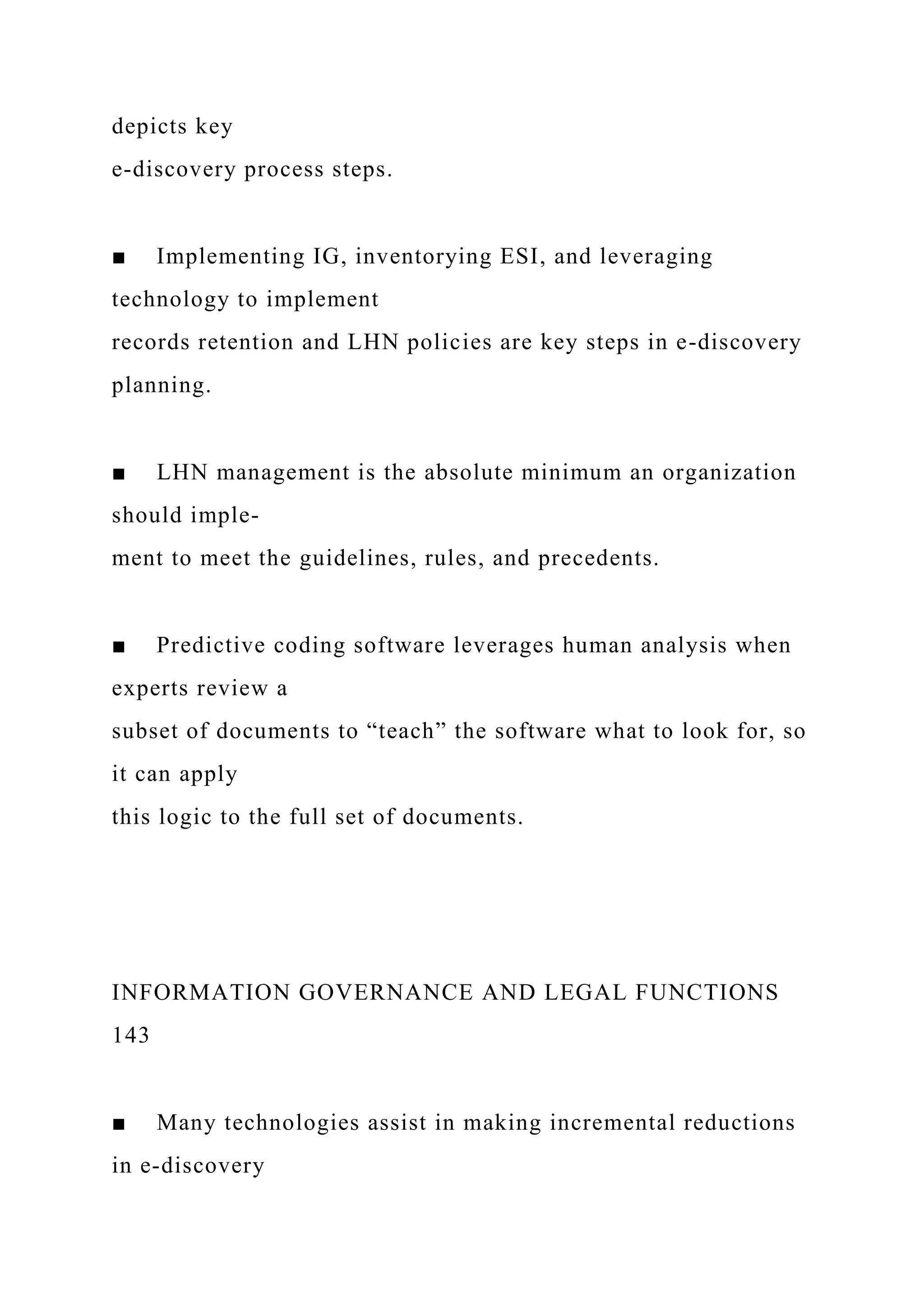 depicts key
e-discovery process steps.
■ Implementing IG, inventorying ESI, and leveraging
technology to implement
records retention and LHN policies are key steps in e-discovery
planning.
■ LHN management is the absolute minimum an organization
should imple-
ment to meet the guidelines, rules, and precedents.
■ Predictive coding software leverages human analysis when
experts review a
subset of documents to “teach” the software what to look for, so
it can apply
this logic to the full set of documents.
INFORMATION GOVERNANCE AND LEGAL FUNCTIONS
143
■ Many technologies assist in making incremental reductions
in e-discovery
 