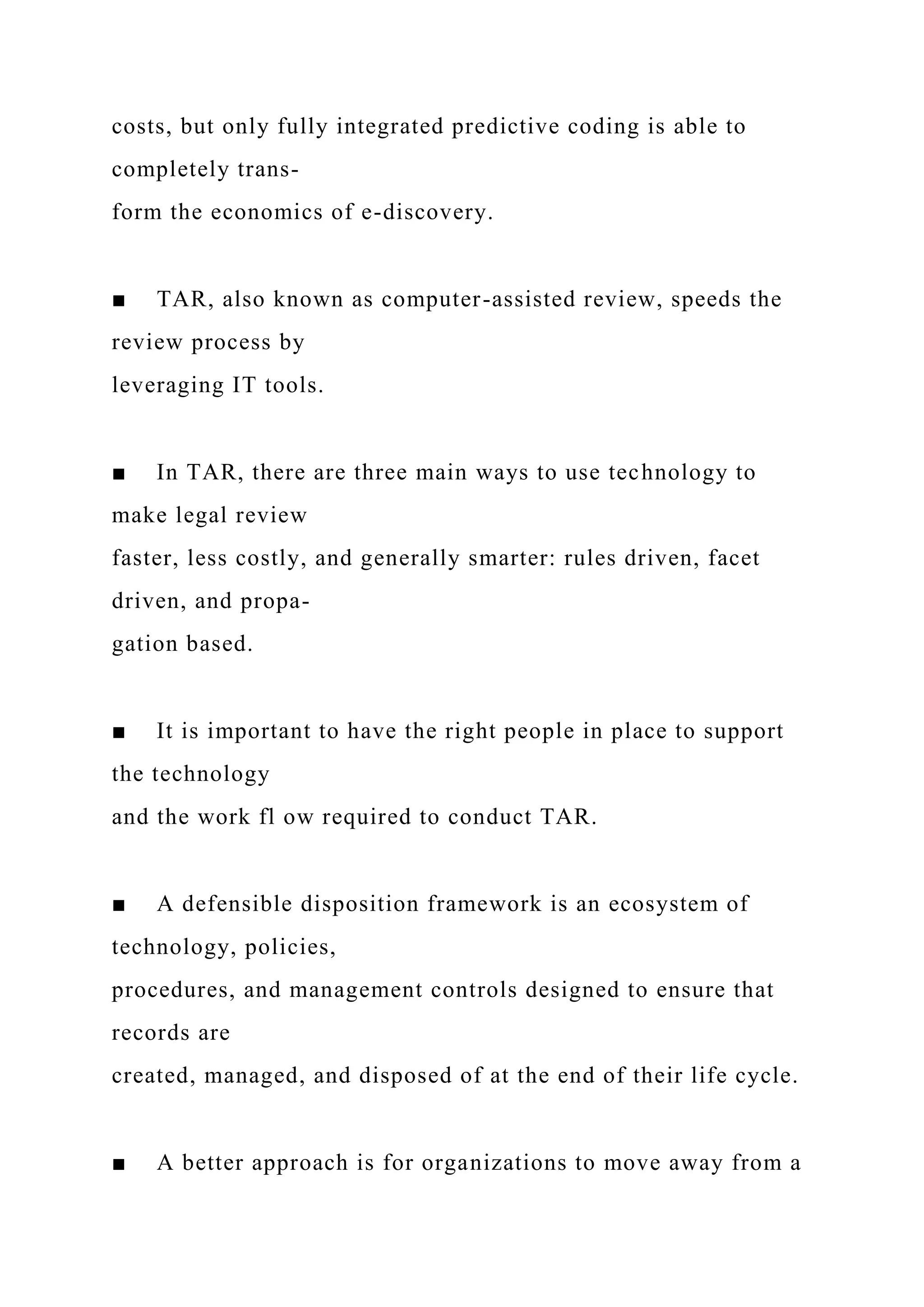 costs, but only fully integrated predictive coding is able to
completely trans-
form the economics of e-discovery.
■ TAR, also known as computer-assisted review, speeds the
review process by
leveraging IT tools.
■ In TAR, there are three main ways to use technology to
make legal review
faster, less costly, and generally smarter: rules driven, facet
driven, and propa-
gation based.
■ It is important to have the right people in place to support
the technology
and the work fl ow required to conduct TAR.
■ A defensible disposition framework is an ecosystem of
technology, policies,
procedures, and management controls designed to ensure that
records are
created, managed, and disposed of at the end of their life cycle.
■ A better approach is for organizations to move away from a
 