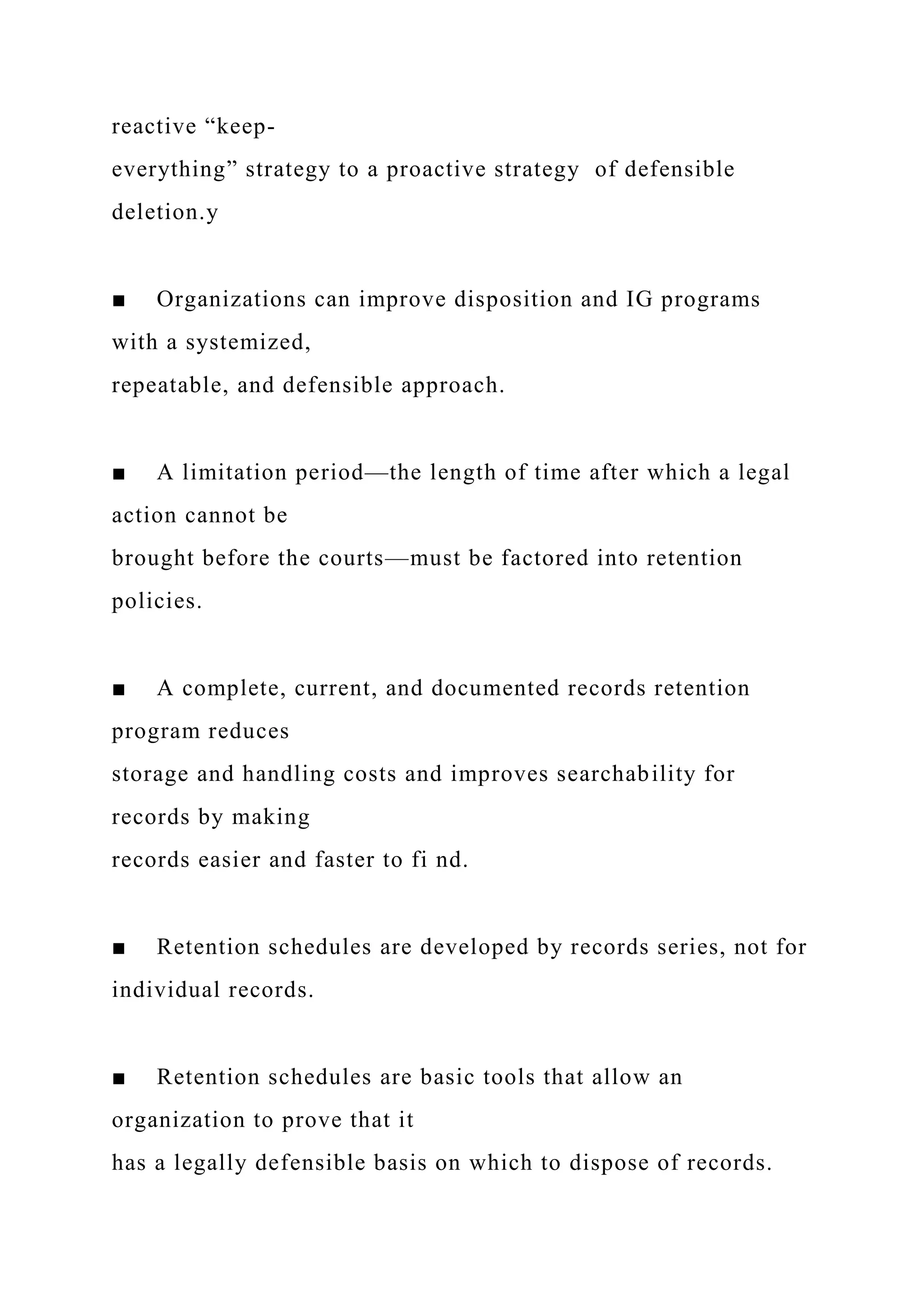 reactive “keep-
everything” strategy to a proactive strategy of defensible
deletion.y
■ Organizations can improve disposition and IG programs
with a systemized,
repeatable, and defensible approach.
■ A limitation period—the length of time after which a legal
action cannot be
brought before the courts—must be factored into retention
policies.
■ A complete, current, and documented records retention
program reduces
storage and handling costs and improves searchability for
records by making
records easier and faster to fi nd.
■ Retention schedules are developed by records series, not for
individual records.
■ Retention schedules are basic tools that allow an
organization to prove that it
has a legally defensible basis on which to dispose of records.
 