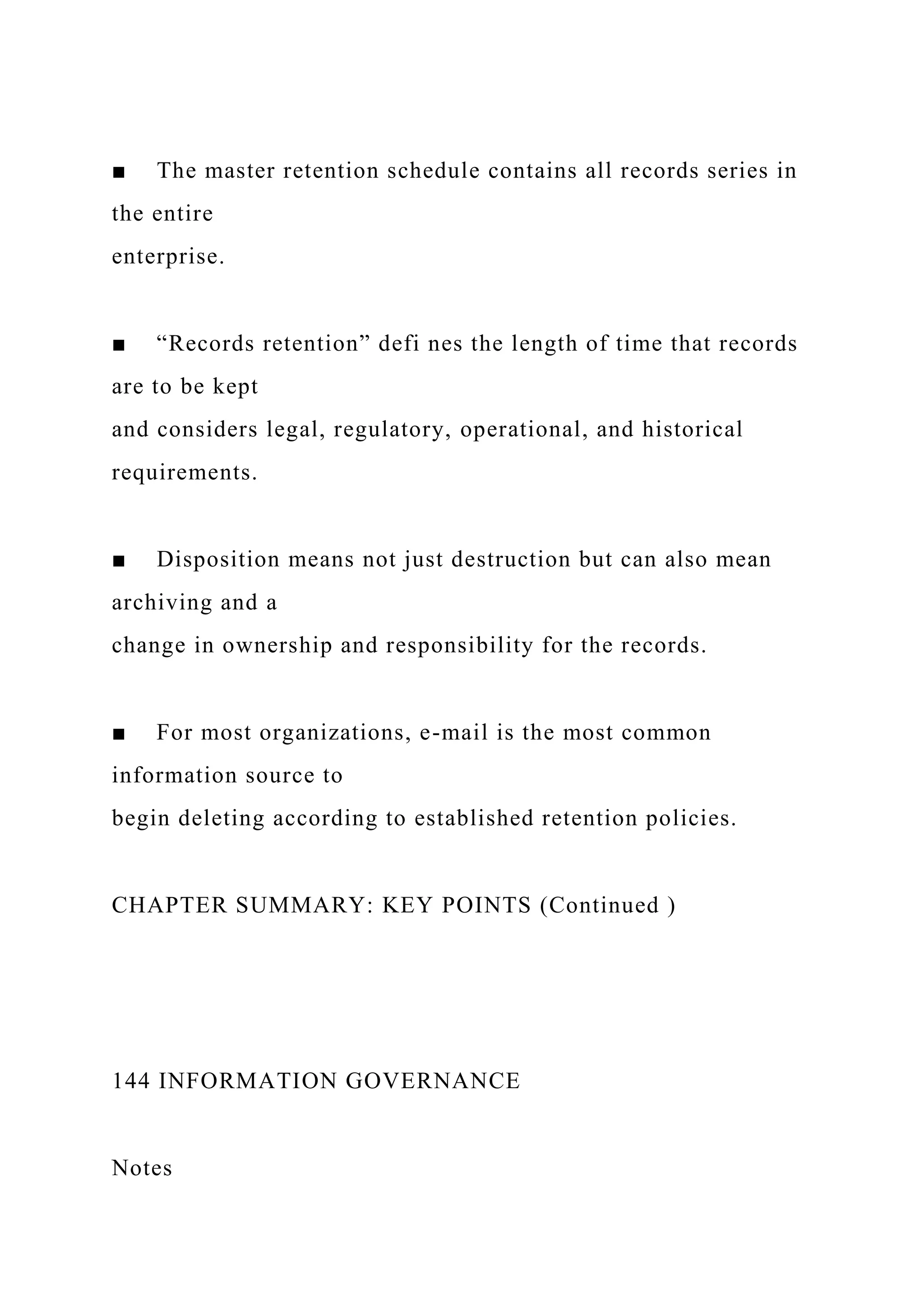 ■ The master retention schedule contains all records series in
the entire
enterprise.
■ “Records retention” defi nes the length of time that records
are to be kept
and considers legal, regulatory, operational, and historical
requirements.
■ Disposition means not just destruction but can also mean
archiving and a
change in ownership and responsibility for the records.
■ For most organizations, e-mail is the most common
information source to
begin deleting according to established retention policies.
CHAPTER SUMMARY: KEY POINTS (Continued )
144 INFORMATION GOVERNANCE
Notes
 