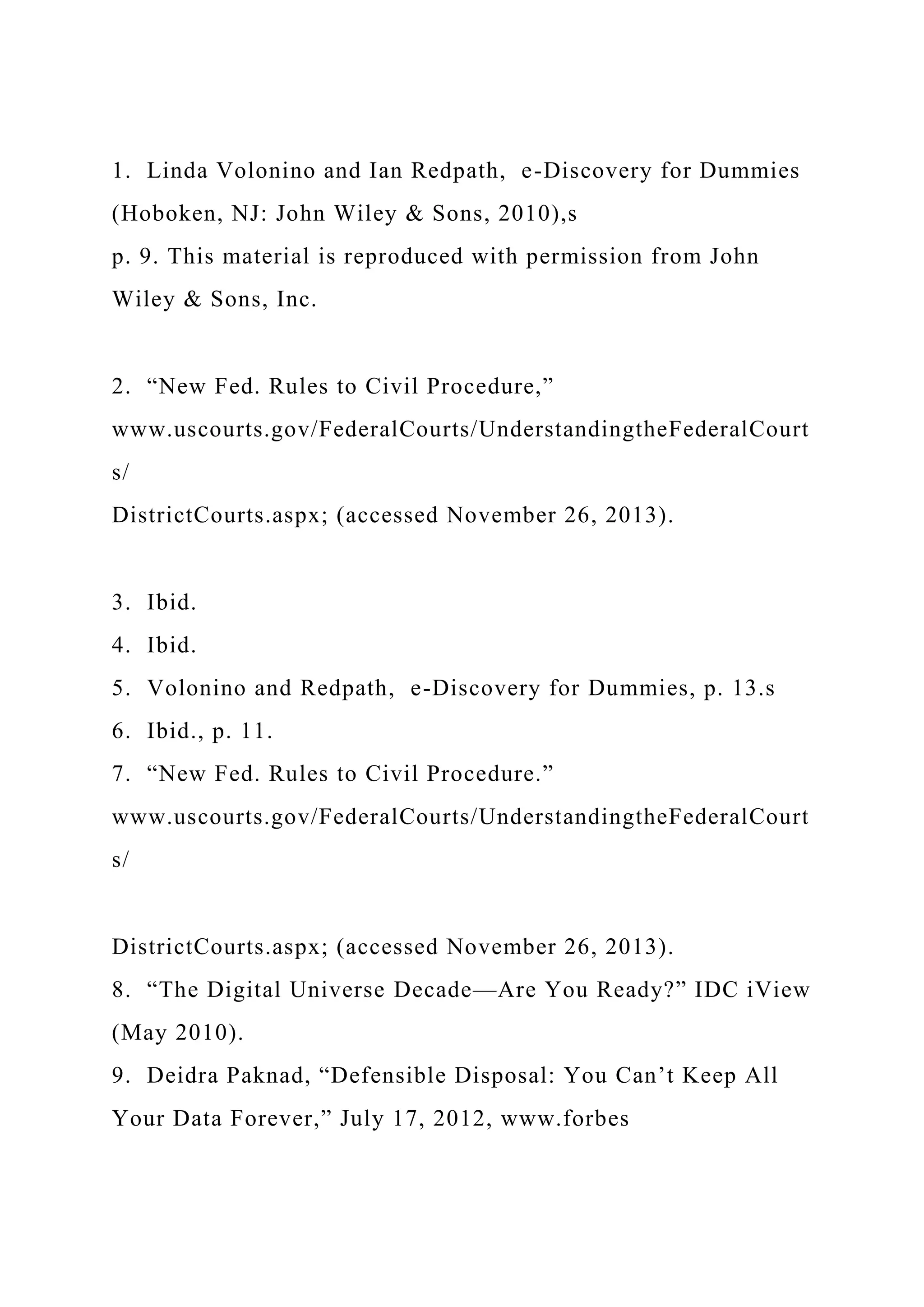 1. Linda Volonino and Ian Redpath, e-Discovery for Dummies
(Hoboken, NJ: John Wiley & Sons, 2010),s
p. 9. This material is reproduced with permission from John
Wiley & Sons, Inc.
2. “New Fed. Rules to Civil Procedure,”
www.uscourts.gov/FederalCourts/UnderstandingtheFederalCourt
s/
DistrictCourts.aspx; (accessed November 26, 2013).
3. Ibid.
4. Ibid.
5. Volonino and Redpath, e-Discovery for Dummies, p. 13.s
6. Ibid., p. 11.
7. “New Fed. Rules to Civil Procedure.”
www.uscourts.gov/FederalCourts/UnderstandingtheFederalCourt
s/
DistrictCourts.aspx; (accessed November 26, 2013).
8. “The Digital Universe Decade—Are You Ready?” IDC iView
(May 2010).
9. Deidra Paknad, “Defensible Disposal: You Can’t Keep All
Your Data Forever,” July 17, 2012, www.forbes
 