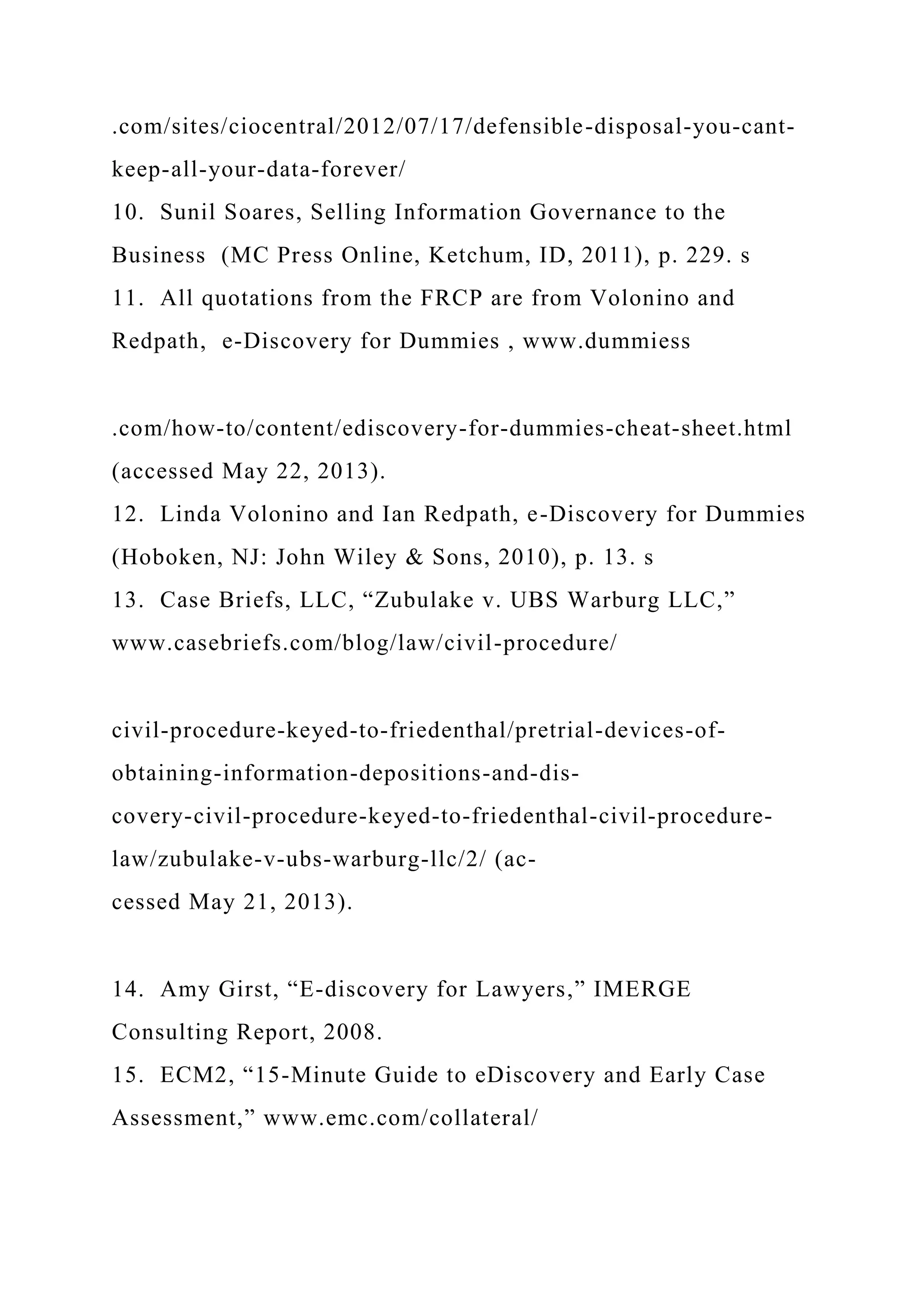 .com/sites/ciocentral/2012/07/17/defensible-disposal-you-cant-
keep-all-your-data-forever/
10. Sunil Soares, Selling Information Governance to the
Business (MC Press Online, Ketchum, ID, 2011), p. 229. s
11. All quotations from the FRCP are from Volonino and
Redpath, e-Discovery for Dummies , www.dummiess
.com/how-to/content/ediscovery-for-dummies-cheat-sheet.html
(accessed May 22, 2013).
12. Linda Volonino and Ian Redpath, e-Discovery for Dummies
(Hoboken, NJ: John Wiley & Sons, 2010), p. 13. s
13. Case Briefs, LLC, “Zubulake v. UBS Warburg LLC,”
www.casebriefs.com/blog/law/civil-procedure/
civil-procedure-keyed-to-friedenthal/pretrial-devices-of-
obtaining-information-depositions-and-dis-
covery-civil-procedure-keyed-to-friedenthal-civil-procedure-
law/zubulake-v-ubs-warburg-llc/2/ (ac-
cessed May 21, 2013).
14. Amy Girst, “E-discovery for Lawyers,” IMERGE
Consulting Report, 2008.
15. ECM2, “15-Minute Guide to eDiscovery and Early Case
Assessment,” www.emc.com/collateral/
 