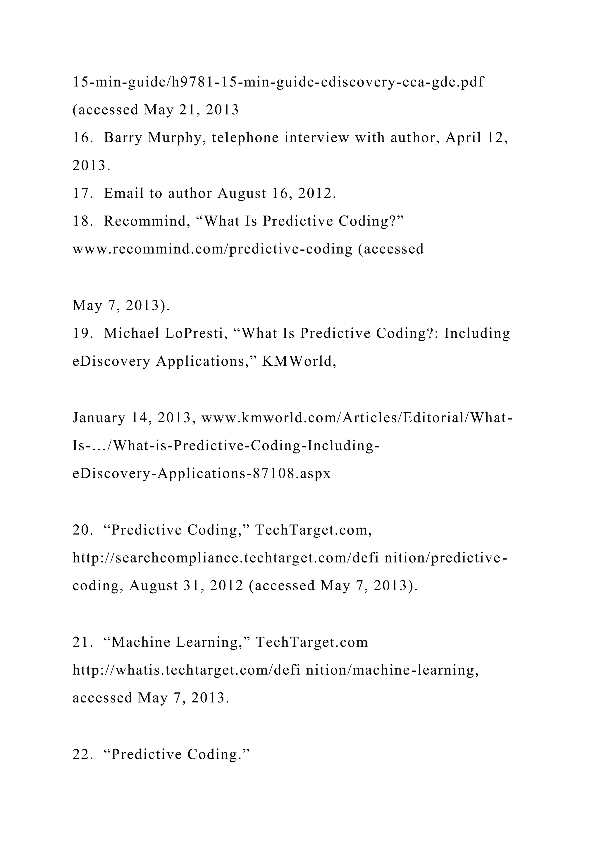 15-min-guide/h9781-15-min-guide-ediscovery-eca-gde.pdf
(accessed May 21, 2013
16. Barry Murphy, telephone interview with author, April 12,
2013.
17. Email to author August 16, 2012.
18. Recommind, “What Is Predictive Coding?”
www.recommind.com/predictive-coding (accessed
May 7, 2013).
19. Michael LoPresti, “What Is Predictive Coding?: Including
eDiscovery Applications,” KMWorld,
January 14, 2013, www.kmworld.com/Articles/Editorial/What-
Is-…/What-is-Predictive-Coding-Including-
eDiscovery-Applications-87108.aspx
20. “Predictive Coding,” TechTarget.com,
http://searchcompliance.techtarget.com/defi nition/predictive-
coding, August 31, 2012 (accessed May 7, 2013).
21. “Machine Learning,” TechTarget.com
http://whatis.techtarget.com/defi nition/machine-learning,
accessed May 7, 2013.
22. “Predictive Coding.”
 