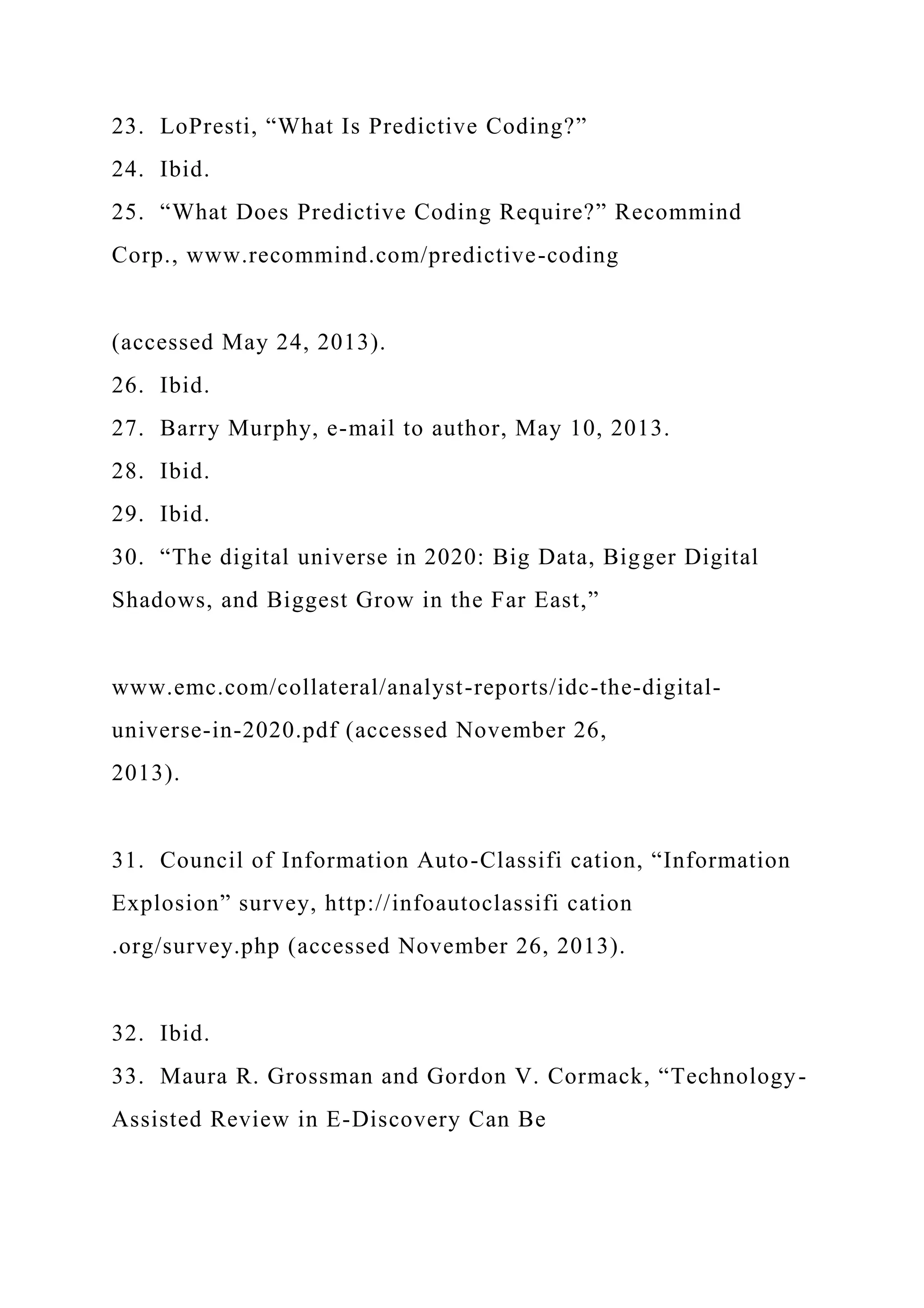 23. LoPresti, “What Is Predictive Coding?”
24. Ibid.
25. “What Does Predictive Coding Require?” Recommind
Corp., www.recommind.com/predictive-coding
(accessed May 24, 2013).
26. Ibid.
27. Barry Murphy, e-mail to author, May 10, 2013.
28. Ibid.
29. Ibid.
30. “The digital universe in 2020: Big Data, Bigger Digital
Shadows, and Biggest Grow in the Far East,”
www.emc.com/collateral/analyst-reports/idc-the-digital-
universe-in-2020.pdf (accessed November 26,
2013).
31. Council of Information Auto-Classifi cation, “Information
Explosion” survey, http://infoautoclassifi cation
.org/survey.php (accessed November 26, 2013).
32. Ibid.
33. Maura R. Grossman and Gordon V. Cormack, “Technology-
Assisted Review in E-Discovery Can Be
 