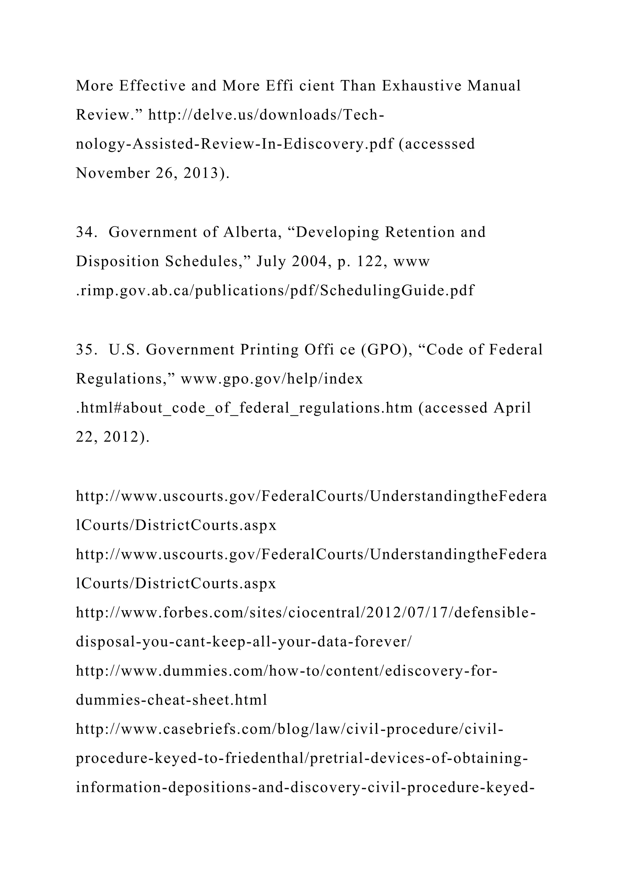 More Effective and More Effi cient Than Exhaustive Manual
Review.” http://delve.us/downloads/Tech-
nology-Assisted-Review-In-Ediscovery.pdf (accesssed
November 26, 2013).
34. Government of Alberta, “Developing Retention and
Disposition Schedules,” July 2004, p. 122, www
.rimp.gov.ab.ca/publications/pdf/SchedulingGuide.pdf
35. U.S. Government Printing Offi ce (GPO), “Code of Federal
Regulations,” www.gpo.gov/help/index
.html#about_code_of_federal_regulations.htm (accessed April
22, 2012).
http://www.uscourts.gov/FederalCourts/UnderstandingtheFedera
lCourts/DistrictCourts.aspx
http://www.uscourts.gov/FederalCourts/UnderstandingtheFedera
lCourts/DistrictCourts.aspx
http://www.forbes.com/sites/ciocentral/2012/07/17/defensible-
disposal-you-cant-keep-all-your-data-forever/
http://www.dummies.com/how-to/content/ediscovery-for-
dummies-cheat-sheet.html
http://www.casebriefs.com/blog/law/civil-procedure/civil-
procedure-keyed-to-friedenthal/pretrial-devices-of-obtaining-
information-depositions-and-discovery-civil-procedure-keyed-
 