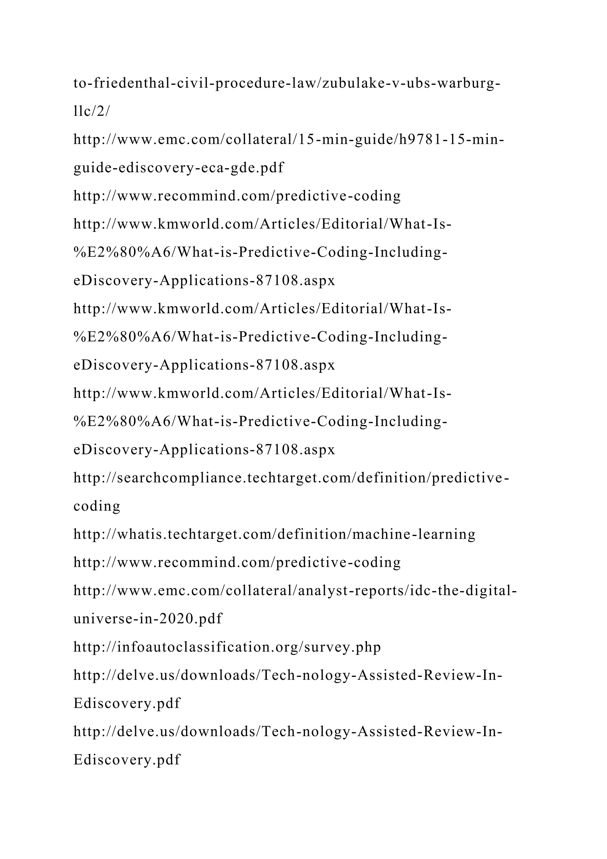 to-friedenthal-civil-procedure-law/zubulake-v-ubs-warburg-
llc/2/
http://www.emc.com/collateral/15-min-guide/h9781-15-min-
guide-ediscovery-eca-gde.pdf
http://www.recommind.com/predictive-coding
http://www.kmworld.com/Articles/Editorial/What-Is-
%E2%80%A6/What-is-Predictive-Coding-Including-
eDiscovery-Applications-87108.aspx
http://www.kmworld.com/Articles/Editorial/What-Is-
%E2%80%A6/What-is-Predictive-Coding-Including-
eDiscovery-Applications-87108.aspx
http://www.kmworld.com/Articles/Editorial/What-Is-
%E2%80%A6/What-is-Predictive-Coding-Including-
eDiscovery-Applications-87108.aspx
http://searchcompliance.techtarget.com/definition/predictive-
coding
http://whatis.techtarget.com/definition/machine-learning
http://www.recommind.com/predictive-coding
http://www.emc.com/collateral/analyst-reports/idc-the-digital-
universe-in-2020.pdf
http://infoautoclassification.org/survey.php
http://delve.us/downloads/Tech-nology-Assisted-Review-In-
Ediscovery.pdf
http://delve.us/downloads/Tech-nology-Assisted-Review-In-
Ediscovery.pdf
 
