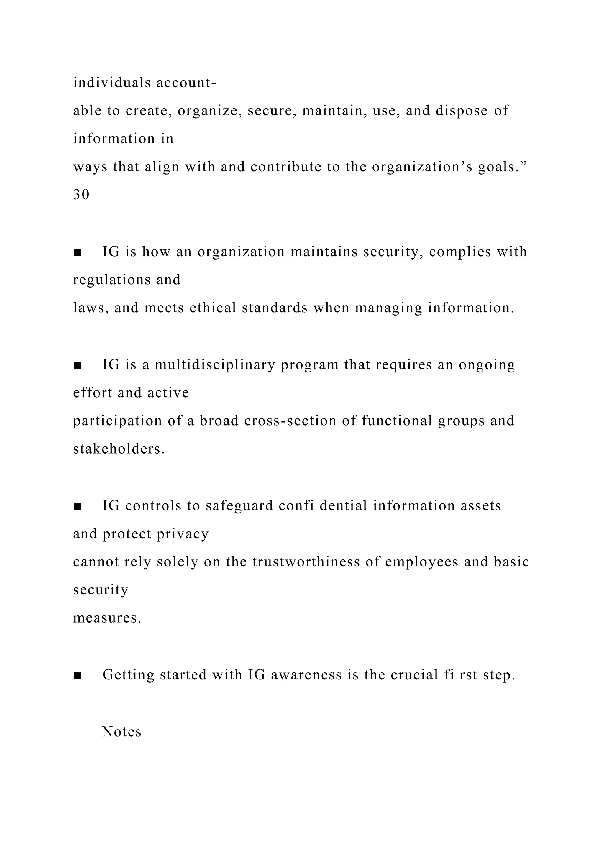 individuals account-
able to create, organize, secure, maintain, use, and dispose of
information in
ways that align with and contribute to the organization’s goals.”
30
■ IG is how an organization maintains security, complies with
regulations and
laws, and meets ethical standards when managing information.
■ IG is a multidisciplinary program that requires an ongoing
effort and active
participation of a broad cross-section of functional groups and
stakeholders.
■ IG controls to safeguard confi dential information assets
and protect privacy
cannot rely solely on the trustworthiness of employees and basic
security
measures.
■ Getting started with IG awareness is the crucial fi rst step.
Notes
 