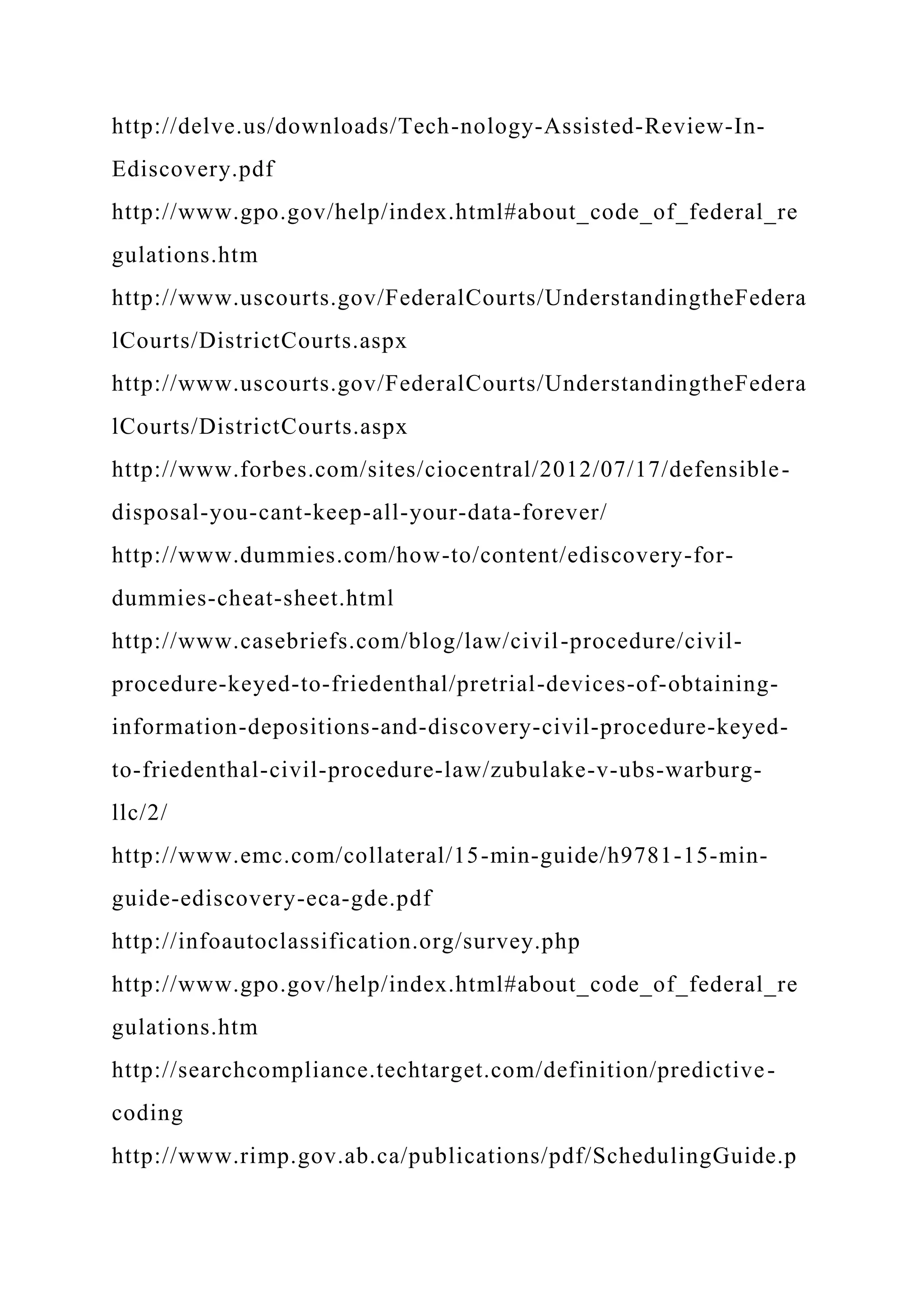http://delve.us/downloads/Tech-nology-Assisted-Review-In-
Ediscovery.pdf
http://www.gpo.gov/help/index.html#about_code_of_federal_re
gulations.htm
http://www.uscourts.gov/FederalCourts/UnderstandingtheFedera
lCourts/DistrictCourts.aspx
http://www.uscourts.gov/FederalCourts/UnderstandingtheFedera
lCourts/DistrictCourts.aspx
http://www.forbes.com/sites/ciocentral/2012/07/17/defensible-
disposal-you-cant-keep-all-your-data-forever/
http://www.dummies.com/how-to/content/ediscovery-for-
dummies-cheat-sheet.html
http://www.casebriefs.com/blog/law/civil-procedure/civil-
procedure-keyed-to-friedenthal/pretrial-devices-of-obtaining-
information-depositions-and-discovery-civil-procedure-keyed-
to-friedenthal-civil-procedure-law/zubulake-v-ubs-warburg-
llc/2/
http://www.emc.com/collateral/15-min-guide/h9781-15-min-
guide-ediscovery-eca-gde.pdf
http://infoautoclassification.org/survey.php
http://www.gpo.gov/help/index.html#about_code_of_federal_re
gulations.htm
http://searchcompliance.techtarget.com/definition/predictive-
coding
http://www.rimp.gov.ab.ca/publications/pdf/SchedulingGuide.p
 