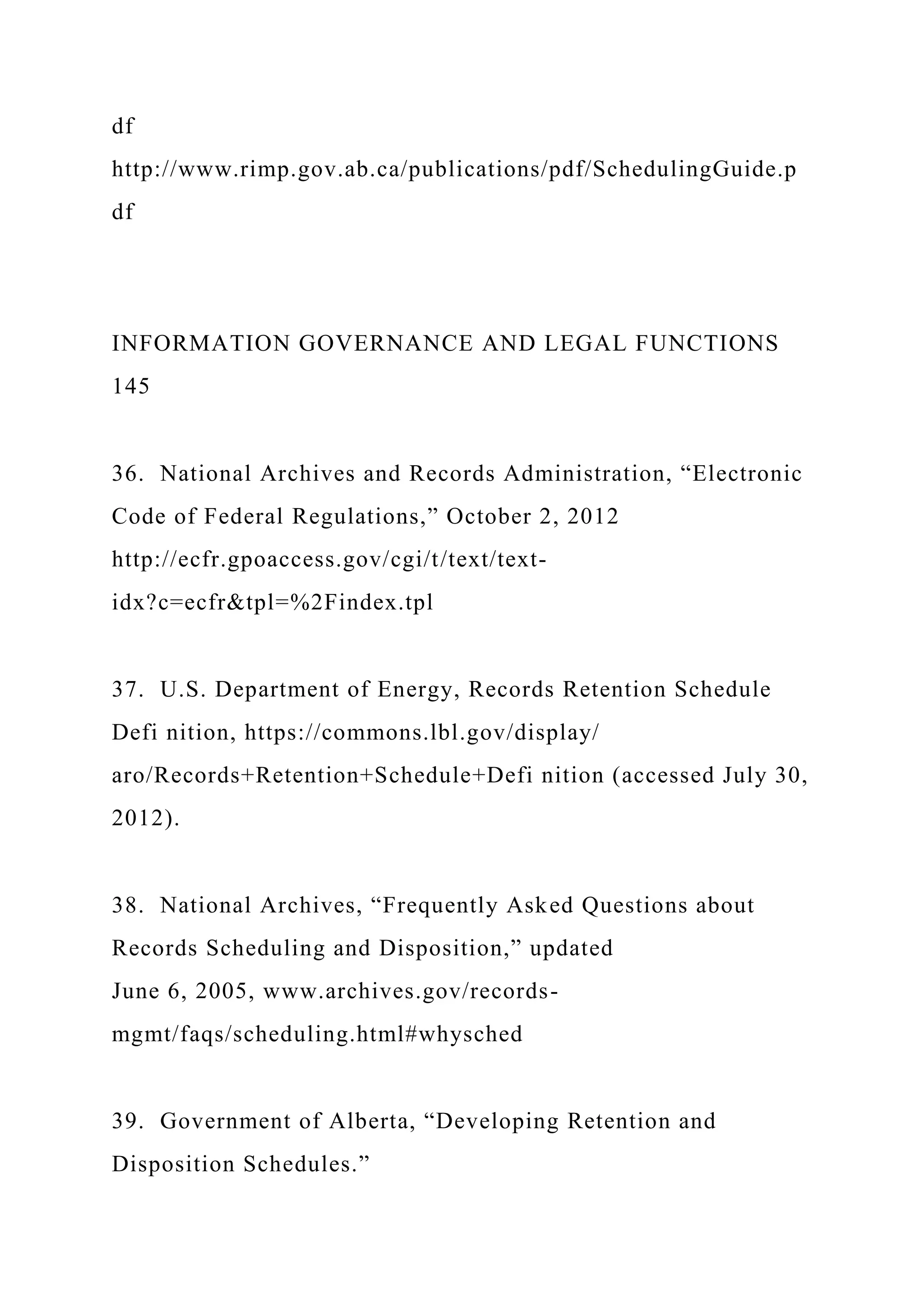 df
http://www.rimp.gov.ab.ca/publications/pdf/SchedulingGuide.p
df
INFORMATION GOVERNANCE AND LEGAL FUNCTIONS
145
36. National Archives and Records Administration, “Electronic
Code of Federal Regulations,” October 2, 2012
http://ecfr.gpoaccess.gov/cgi/t/text/text-
idx?c=ecfr&tpl=%2Findex.tpl
37. U.S. Department of Energy, Records Retention Schedule
Defi nition, https://commons.lbl.gov/display/
aro/Records+Retention+Schedule+Defi nition (accessed July 30,
2012).
38. National Archives, “Frequently Asked Questions about
Records Scheduling and Disposition,” updated
June 6, 2005, www.archives.gov/records-
mgmt/faqs/scheduling.html#whysched
39. Government of Alberta, “Developing Retention and
Disposition Schedules.”
 