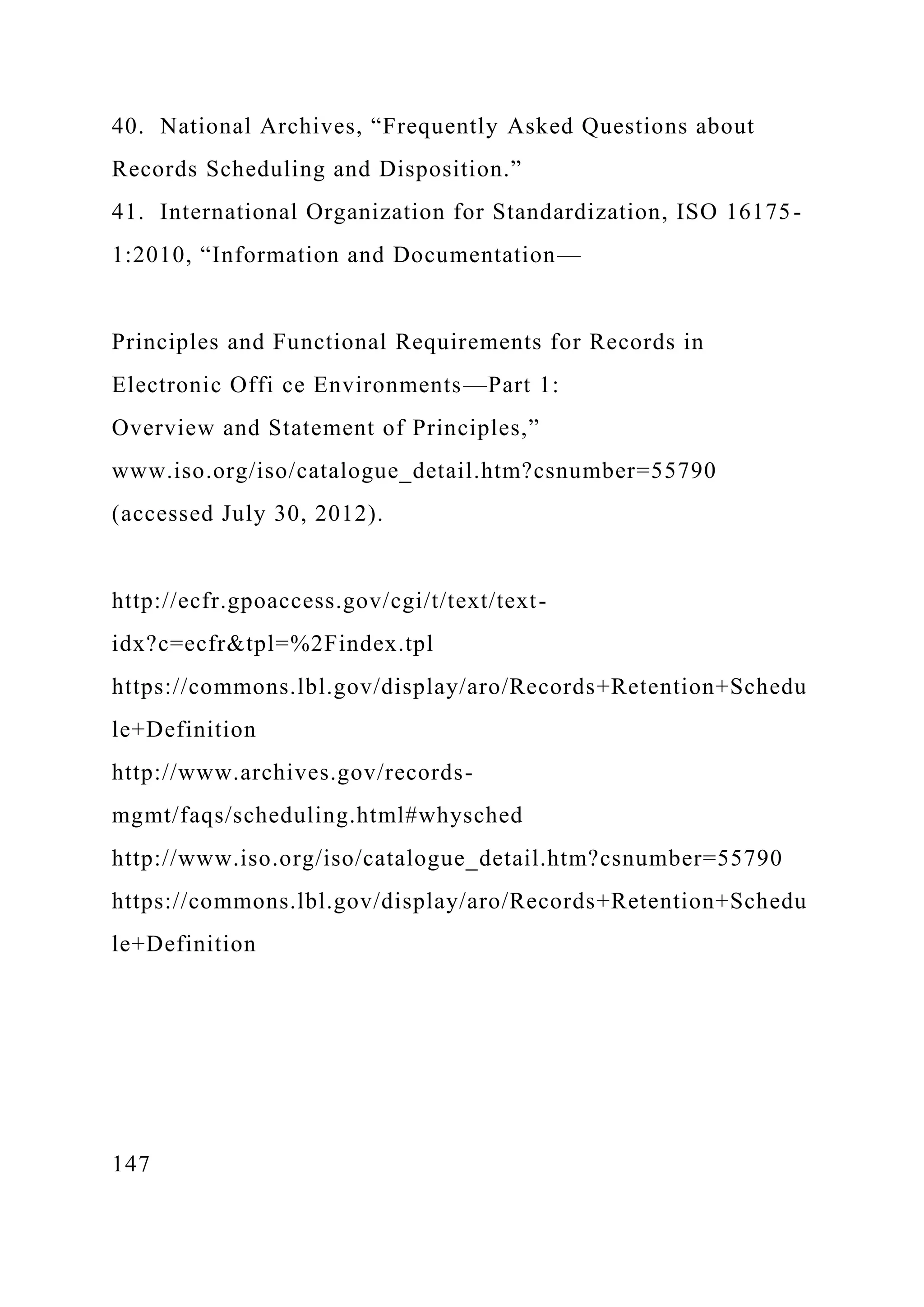 40. National Archives, “Frequently Asked Questions about
Records Scheduling and Disposition.”
41. International Organization for Standardization, ISO 16175-
1:2010, “Information and Documentation—
Principles and Functional Requirements for Records in
Electronic Offi ce Environments—Part 1:
Overview and Statement of Principles,”
www.iso.org/iso/catalogue_detail.htm?csnumber=55790
(accessed July 30, 2012).
http://ecfr.gpoaccess.gov/cgi/t/text/text-
idx?c=ecfr&tpl=%2Findex.tpl
https://commons.lbl.gov/display/aro/Records+Retention+Schedu
le+Definition
http://www.archives.gov/records-
mgmt/faqs/scheduling.html#whysched
http://www.iso.org/iso/catalogue_detail.htm?csnumber=55790
https://commons.lbl.gov/display/aro/Records+Retention+Schedu
le+Definition
147
 