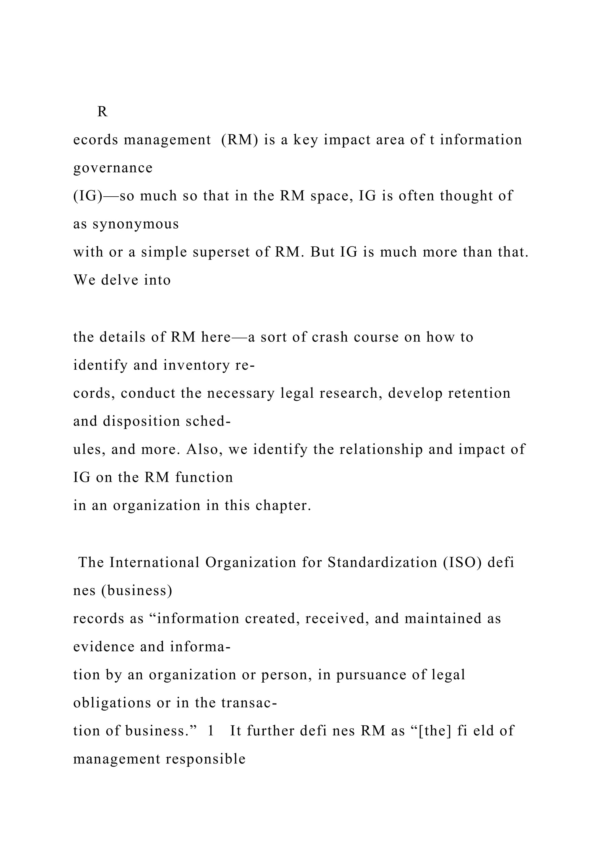 R
ecords management (RM) is a key impact area of t information
governance
(IG)—so much so that in the RM space, IG is often thought of
as synonymous
with or a simple superset of RM. But IG is much more than that.
We delve into
the details of RM here—a sort of crash course on how to
identify and inventory re-
cords, conduct the necessary legal research, develop retention
and disposition sched-
ules, and more. Also, we identify the relationship and impact of
IG on the RM function
in an organization in this chapter.
The International Organization for Standardization (ISO) defi
nes (business)
records as “information created, received, and maintained as
evidence and informa-
tion by an organization or person, in pursuance of legal
obligations or in the transac-
tion of business.” 1 It further defi nes RM as “[the] fi eld of
management responsible
 