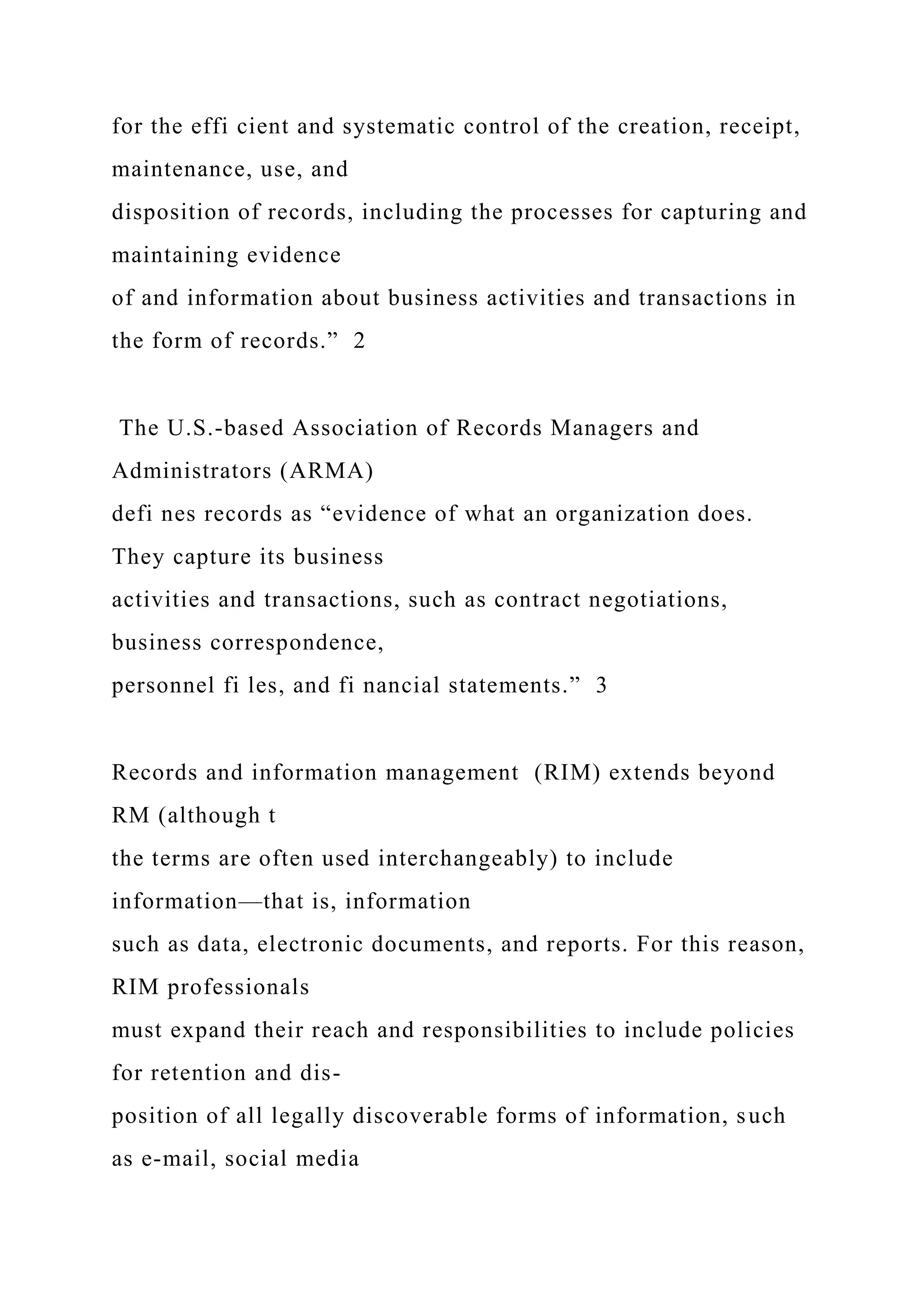 for the effi cient and systematic control of the creation, receipt,
maintenance, use, and
disposition of records, including the processes for capturing and
maintaining evidence
of and information about business activities and transactions in
the form of records.” 2
The U.S.-based Association of Records Managers and
Administrators (ARMA)
defi nes records as “evidence of what an organization does.
They capture its business
activities and transactions, such as contract negotiations,
business correspondence,
personnel fi les, and fi nancial statements.” 3
Records and information management (RIM) extends beyond
RM (although t
the terms are often used interchangeably) to include
information—that is, information
such as data, electronic documents, and reports. For this reason,
RIM professionals
must expand their reach and responsibilities to include policies
for retention and dis-
position of all legally discoverable forms of information, such
as e-mail, social media
 
