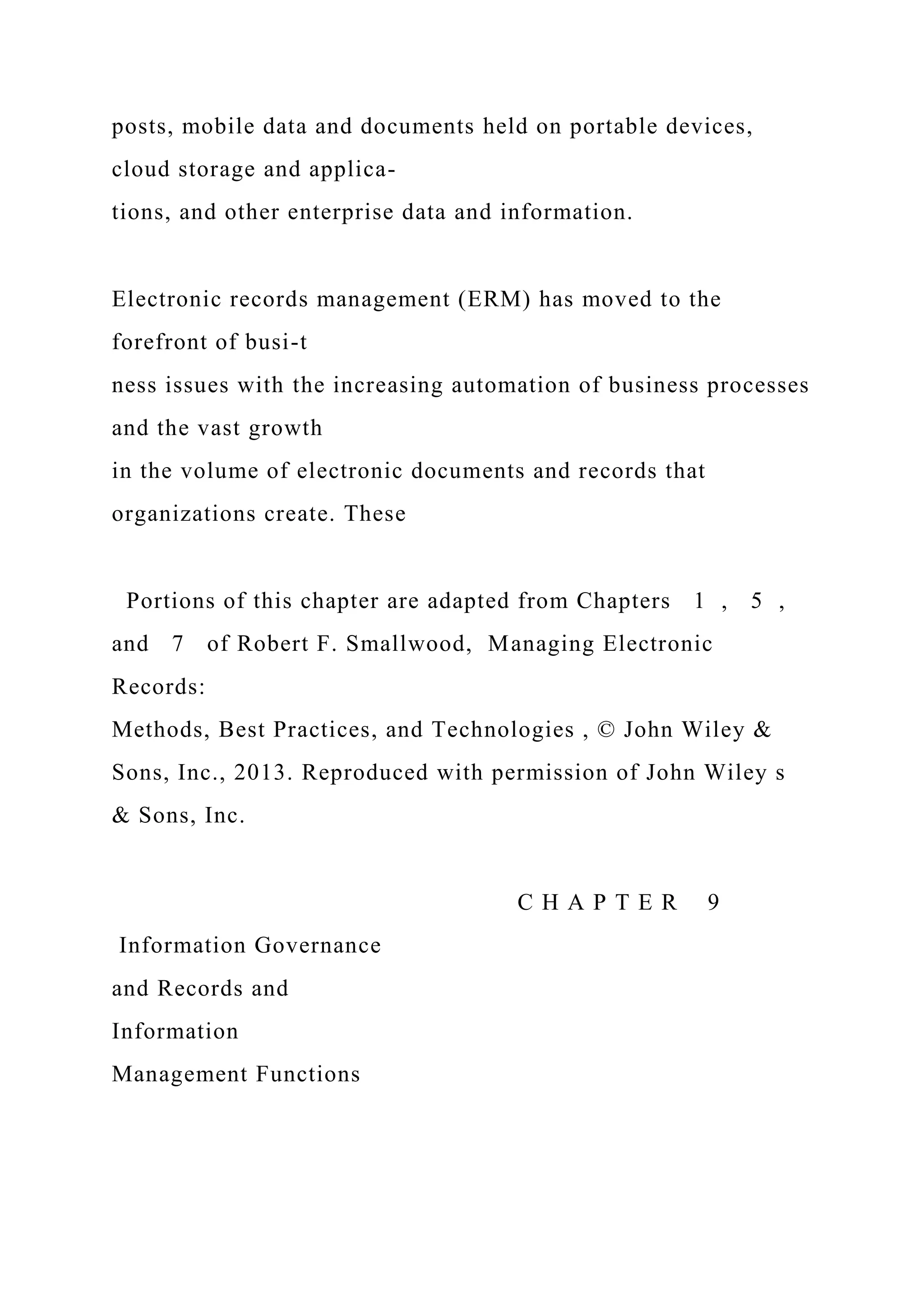 posts, mobile data and documents held on portable devices,
cloud storage and applica-
tions, and other enterprise data and information.
Electronic records management (ERM) has moved to the
forefront of busi-t
ness issues with the increasing automation of business processes
and the vast growth
in the volume of electronic documents and records that
organizations create. These
Portions of this chapter are adapted from Chapters 1 , 5 ,
and 7 of Robert F. Smallwood, Managing Electronic
Records:
Methods, Best Practices, and Technologies , © John Wiley &
Sons, Inc., 2013. Reproduced with permission of John Wiley s
& Sons, Inc.
C H A P T E R 9
Information Governance
and Records and
Information
Management Functions
 