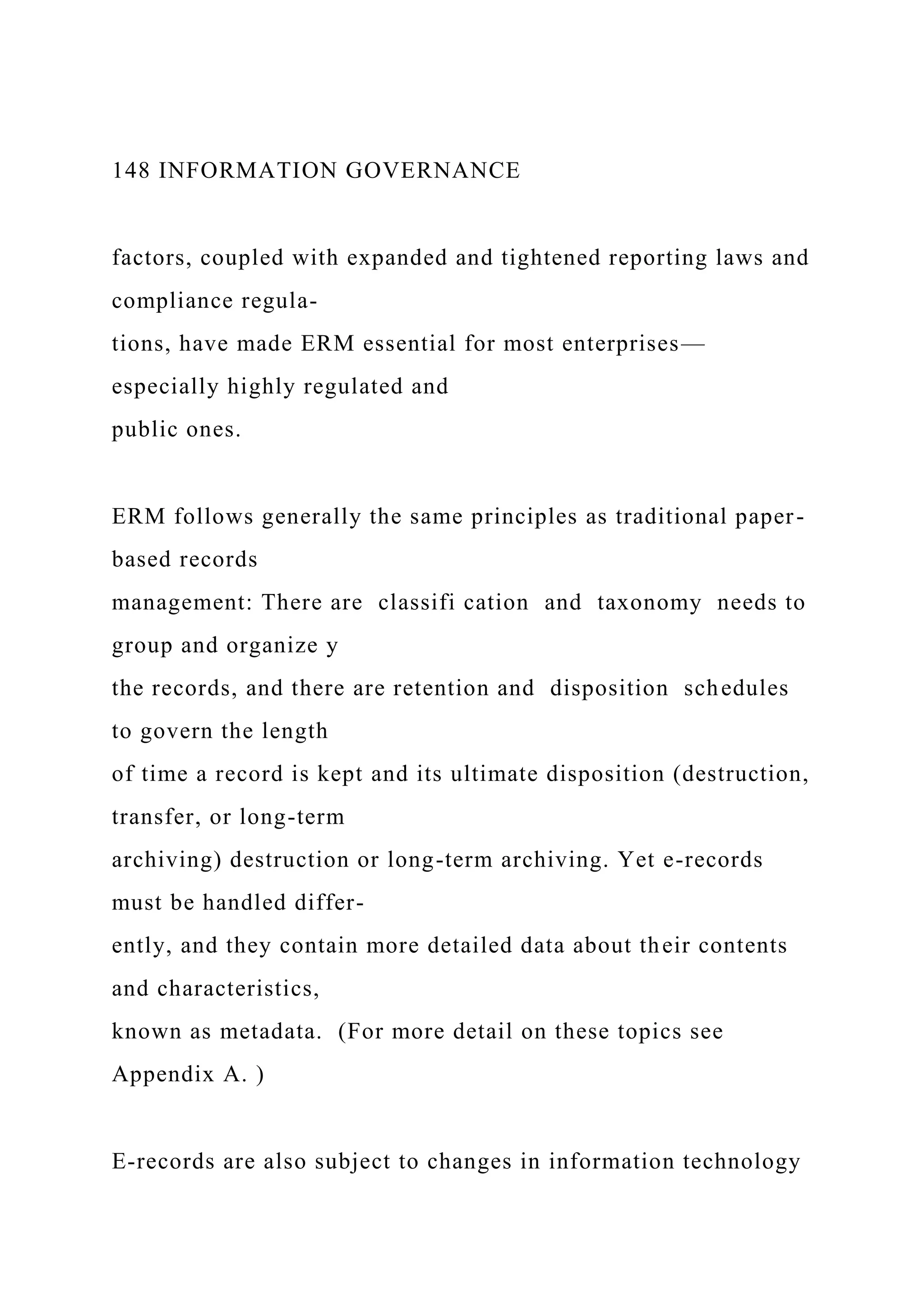 148 INFORMATION GOVERNANCE
factors, coupled with expanded and tightened reporting laws and
compliance regula-
tions, have made ERM essential for most enterprises—
especially highly regulated and
public ones.
ERM follows generally the same principles as traditional paper-
based records
management: There are classifi cation and taxonomy needs to
group and organize y
the records, and there are retention and disposition schedules
to govern the length
of time a record is kept and its ultimate disposition (destruction,
transfer, or long-term
archiving) destruction or long-term archiving. Yet e-records
must be handled differ-
ently, and they contain more detailed data about their contents
and characteristics,
known as metadata. (For more detail on these topics see
Appendix A. )
E-records are also subject to changes in information technology
 