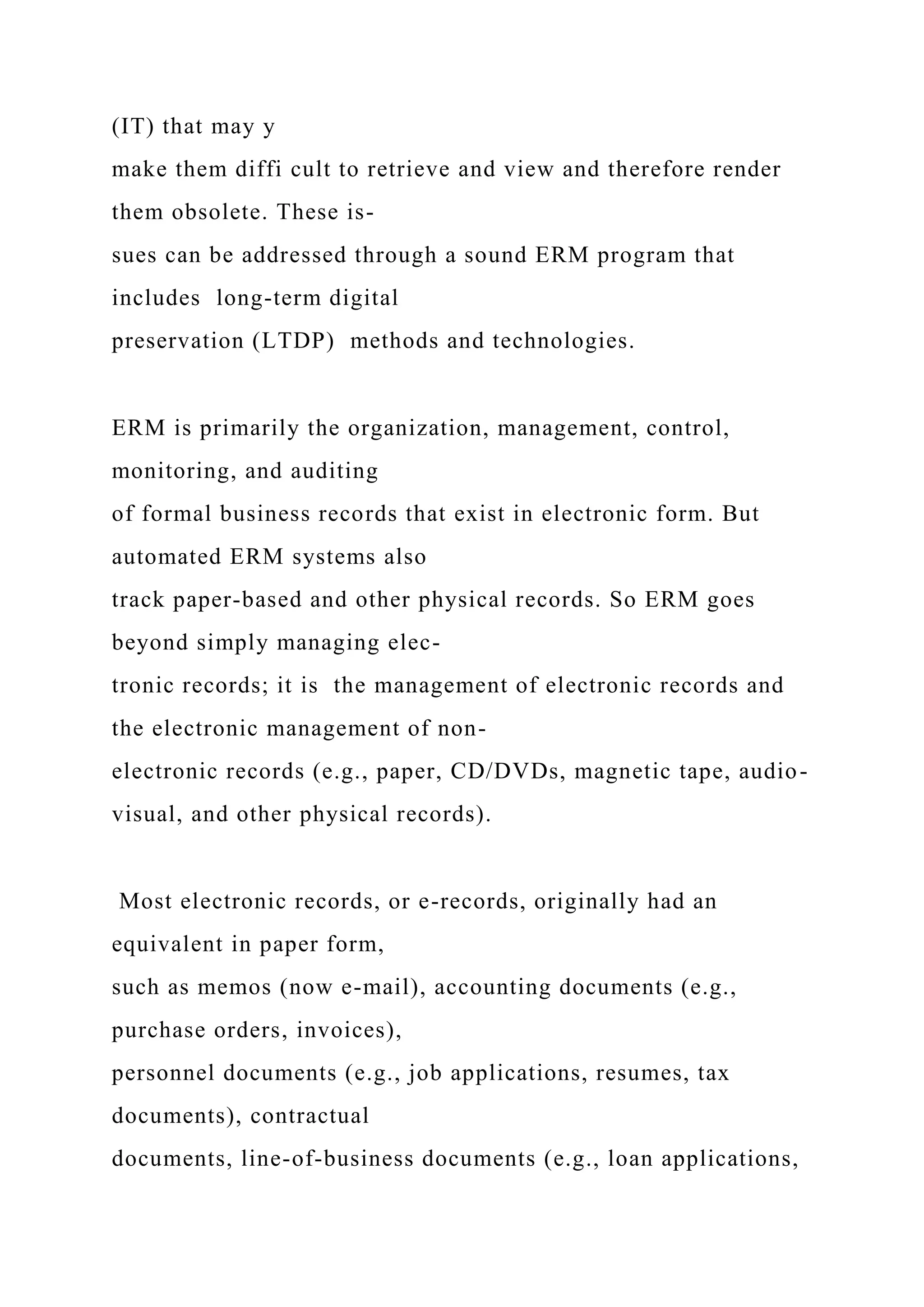 (IT) that may y
make them diffi cult to retrieve and view and therefore render
them obsolete. These is-
sues can be addressed through a sound ERM program that
includes long-term digital
preservation (LTDP) methods and technologies.
ERM is primarily the organization, management, control,
monitoring, and auditing
of formal business records that exist in electronic form. But
automated ERM systems also
track paper-based and other physical records. So ERM goes
beyond simply managing elec-
tronic records; it is the management of electronic records and
the electronic management of non-
electronic records (e.g., paper, CD/DVDs, magnetic tape, audio-
visual, and other physical records).
Most electronic records, or e-records, originally had an
equivalent in paper form,
such as memos (now e-mail), accounting documents (e.g.,
purchase orders, invoices),
personnel documents (e.g., job applications, resumes, tax
documents), contractual
documents, line-of-business documents (e.g., loan applications,
 