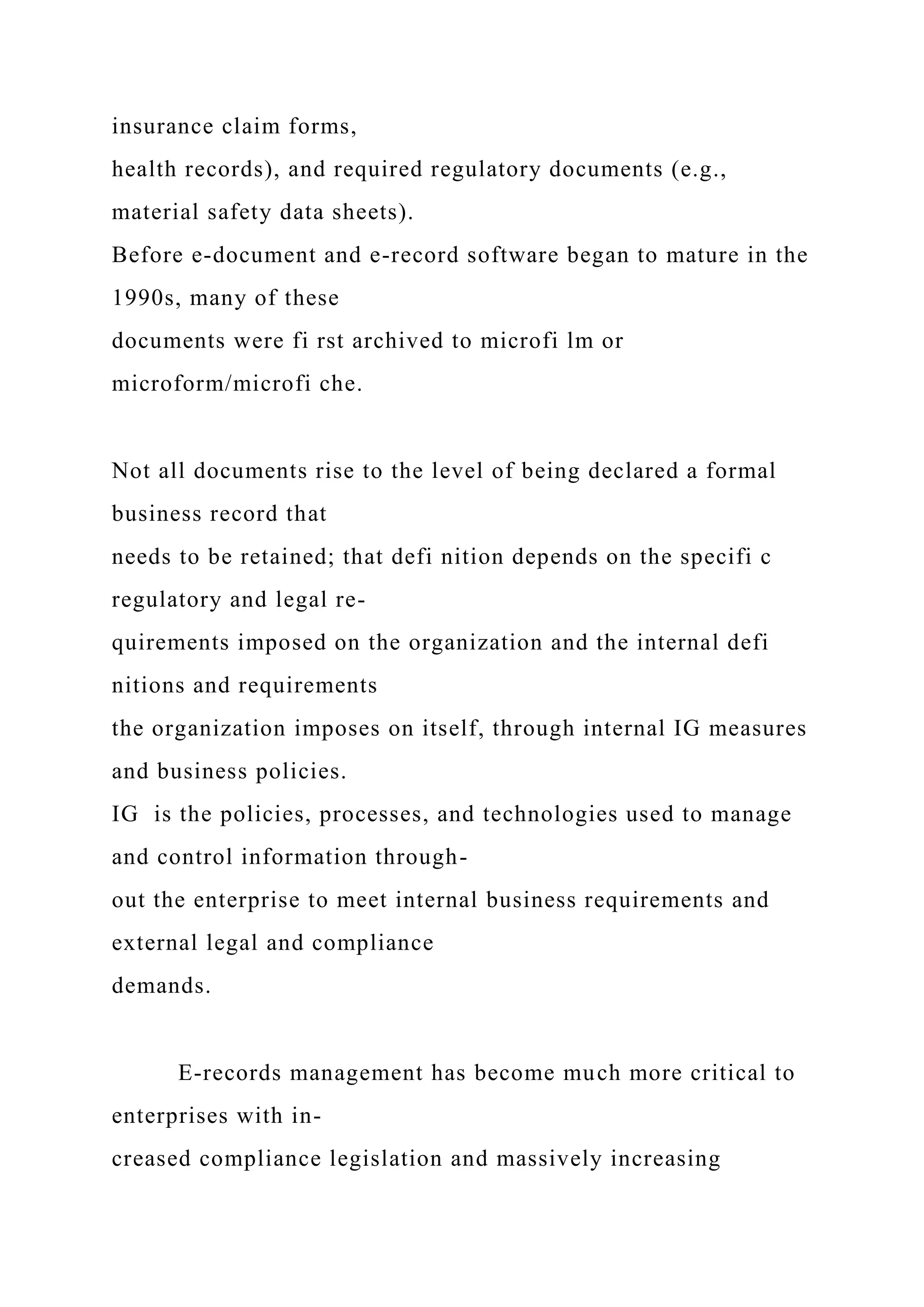 insurance claim forms,
health records), and required regulatory documents (e.g.,
material safety data sheets).
Before e-document and e-record software began to mature in the
1990s, many of these
documents were fi rst archived to microfi lm or
microform/microfi che.
Not all documents rise to the level of being declared a formal
business record that
needs to be retained; that defi nition depends on the specifi c
regulatory and legal re-
quirements imposed on the organization and the internal defi
nitions and requirements
the organization imposes on itself, through internal IG measures
and business policies.
IG is the policies, processes, and technologies used to manage
and control information through-
out the enterprise to meet internal business requirements and
external legal and compliance
demands.
E-records management has become much more critical to
enterprises with in-
creased compliance legislation and massively increasing
 