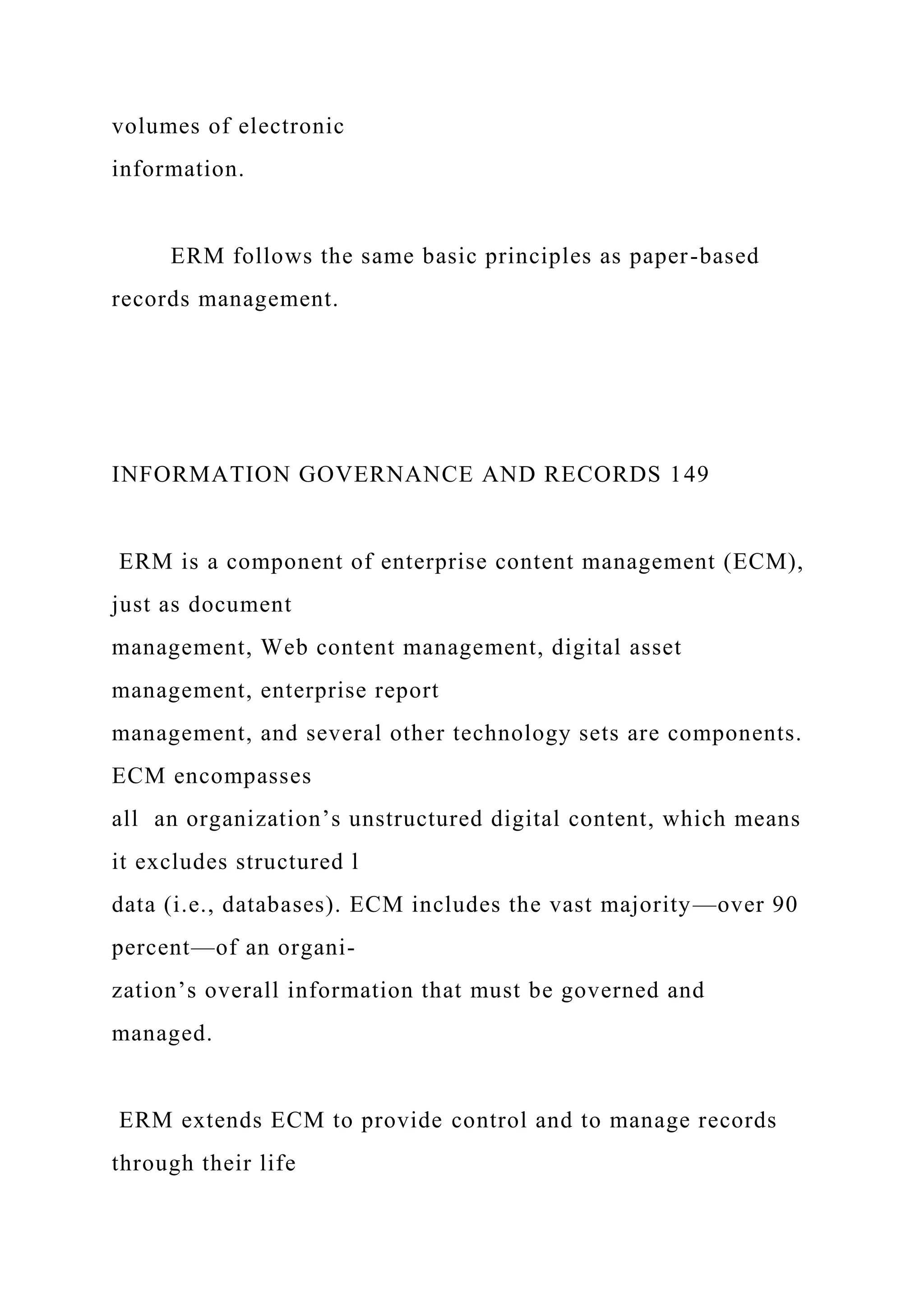 volumes of electronic
information.
ERM follows the same basic principles as paper-based
records management.
INFORMATION GOVERNANCE AND RECORDS 149
ERM is a component of enterprise content management (ECM),
just as document
management, Web content management, digital asset
management, enterprise report
management, and several other technology sets are components.
ECM encompasses
all an organization’s unstructured digital content, which means
it excludes structured l
data (i.e., databases). ECM includes the vast majority—over 90
percent—of an organi-
zation’s overall information that must be governed and
managed.
ERM extends ECM to provide control and to manage records
through their life
 