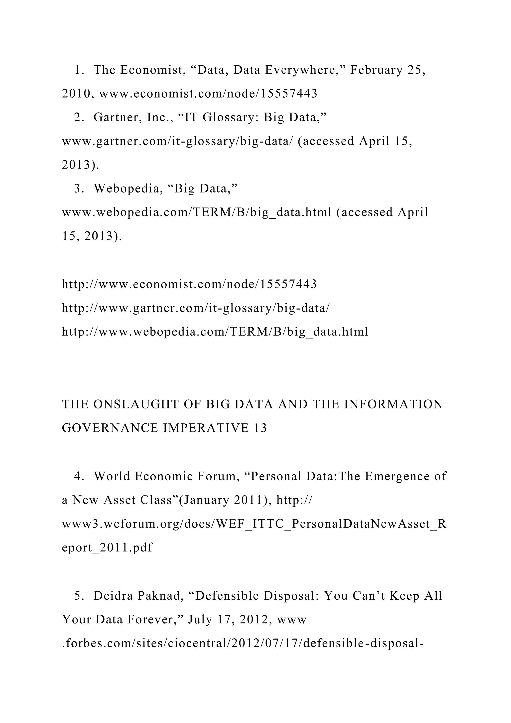 1. The Economist, “Data, Data Everywhere,” February 25,
2010, www.economist.com/node/15557443
2. Gartner, Inc., “IT Glossary: Big Data,”
www.gartner.com/it-glossary/big-data/ (accessed April 15,
2013).
3. Webopedia, “Big Data,”
www.webopedia.com/TERM/B/big_data.html (accessed April
15, 2013).
http://www.economist.com/node/15557443
http://www.gartner.com/it-glossary/big-data/
http://www.webopedia.com/TERM/B/big_data.html
THE ONSLAUGHT OF BIG DATA AND THE INFORMATION
GOVERNANCE IMPERATIVE 13
4. World Economic Forum, “Personal Data:The Emergence of
a New Asset Class”(January 2011), http://
www3.weforum.org/docs/WEF_ITTC_PersonalDataNewAsset_R
eport_2011.pdf
5. Deidra Paknad, “Defensible Disposal: You Can’t Keep All
Your Data Forever,” July 17, 2012, www
.forbes.com/sites/ciocentral/2012/07/17/defensible-disposal-
 