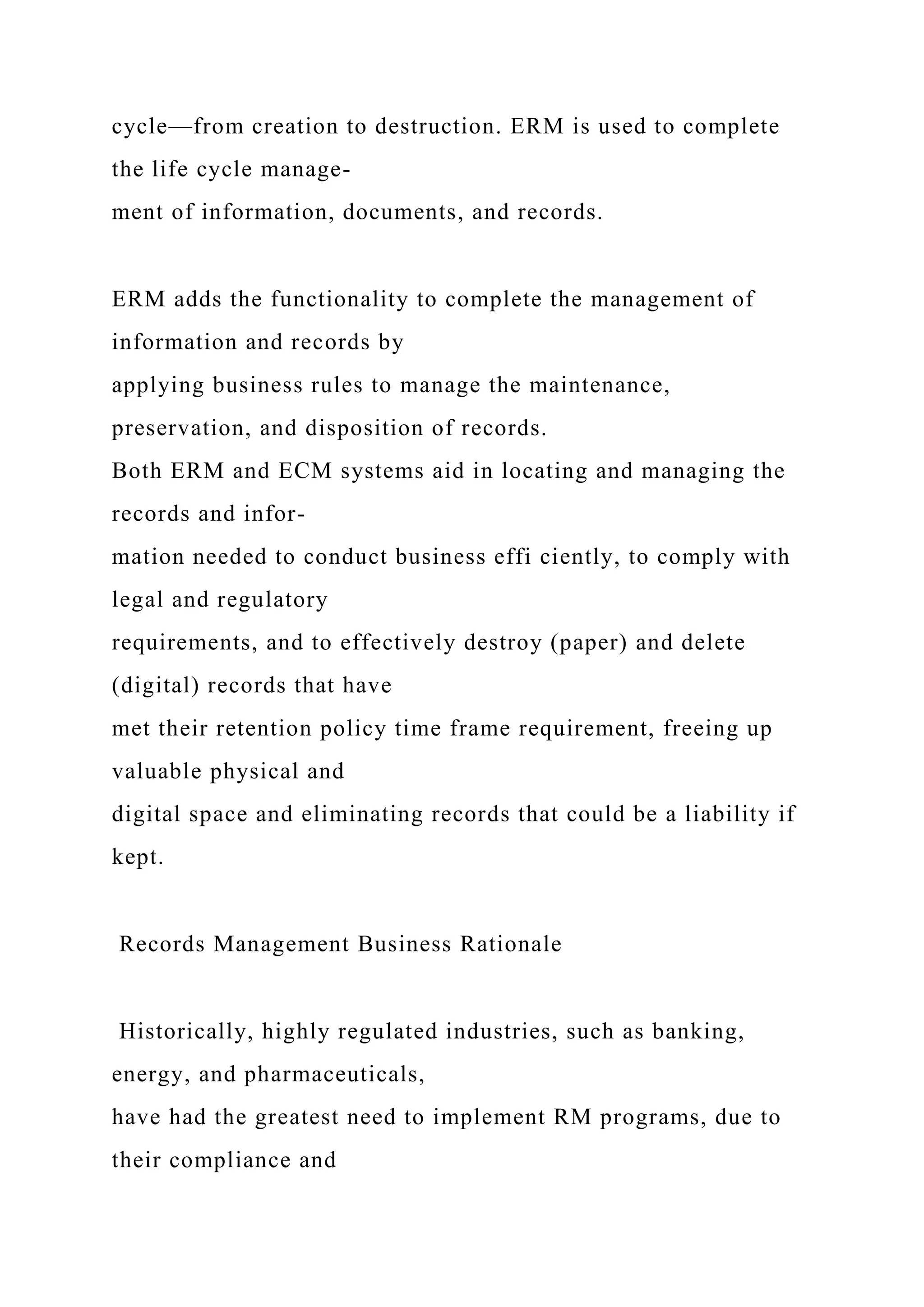 cycle—from creation to destruction. ERM is used to complete
the life cycle manage-
ment of information, documents, and records.
ERM adds the functionality to complete the management of
information and records by
applying business rules to manage the maintenance,
preservation, and disposition of records.
Both ERM and ECM systems aid in locating and managing the
records and infor-
mation needed to conduct business effi ciently, to comply with
legal and regulatory
requirements, and to effectively destroy (paper) and delete
(digital) records that have
met their retention policy time frame requirement, freeing up
valuable physical and
digital space and eliminating records that could be a liability if
kept.
Records Management Business Rationale
Historically, highly regulated industries, such as banking,
energy, and pharmaceuticals,
have had the greatest need to implement RM programs, due to
their compliance and
 