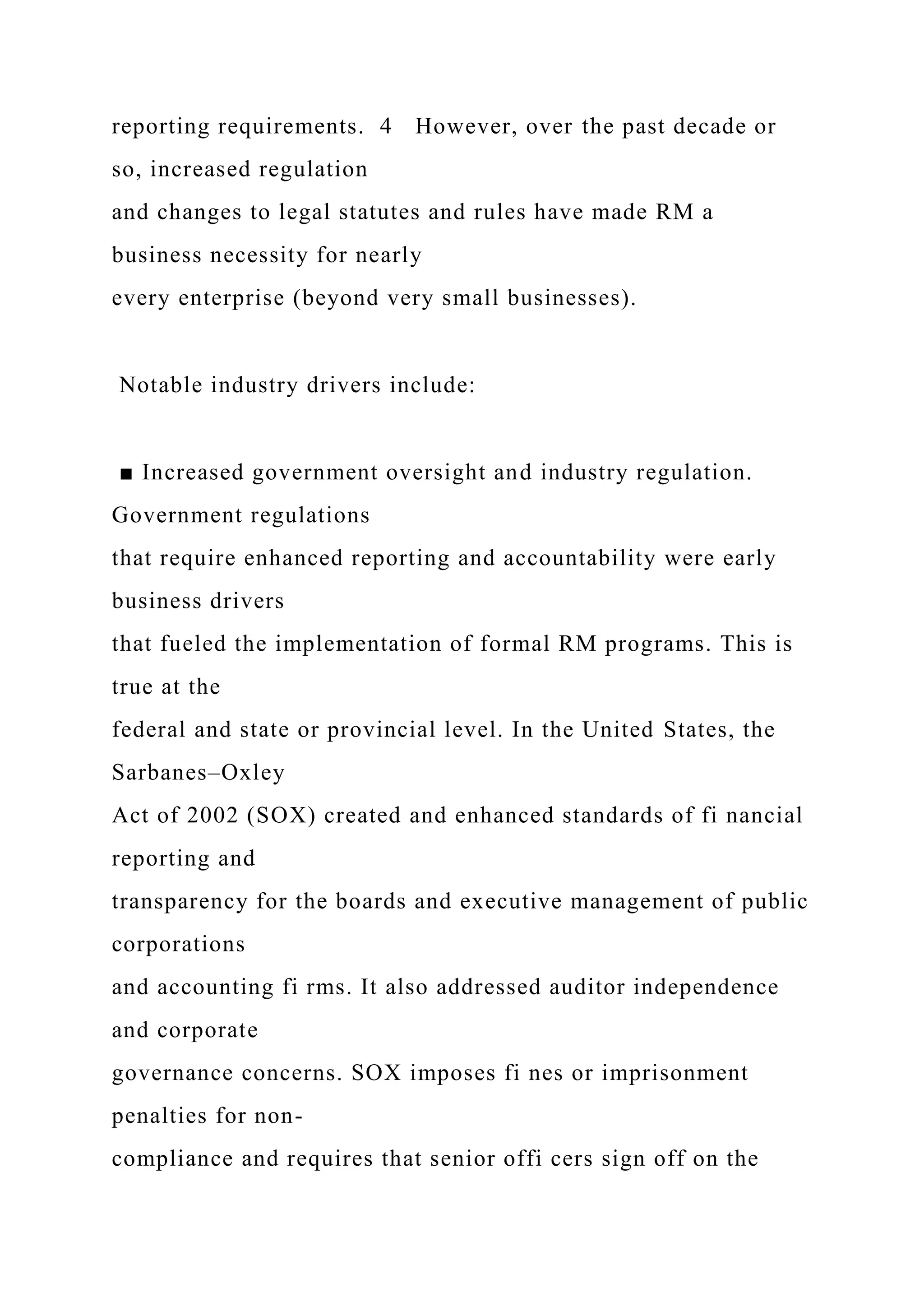 reporting requirements. 4 However, over the past decade or
so, increased regulation
and changes to legal statutes and rules have made RM a
business necessity for nearly
every enterprise (beyond very small businesses).
Notable industry drivers include:
■ Increased government oversight and industry regulation.
Government regulations
that require enhanced reporting and accountability were early
business drivers
that fueled the implementation of formal RM programs. This is
true at the
federal and state or provincial level. In the United States, the
Sarbanes–Oxley
Act of 2002 (SOX) created and enhanced standards of fi nancial
reporting and
transparency for the boards and executive management of public
corporations
and accounting fi rms. It also addressed auditor independence
and corporate
governance concerns. SOX imposes fi nes or imprisonment
penalties for non-
compliance and requires that senior offi cers sign off on the
 