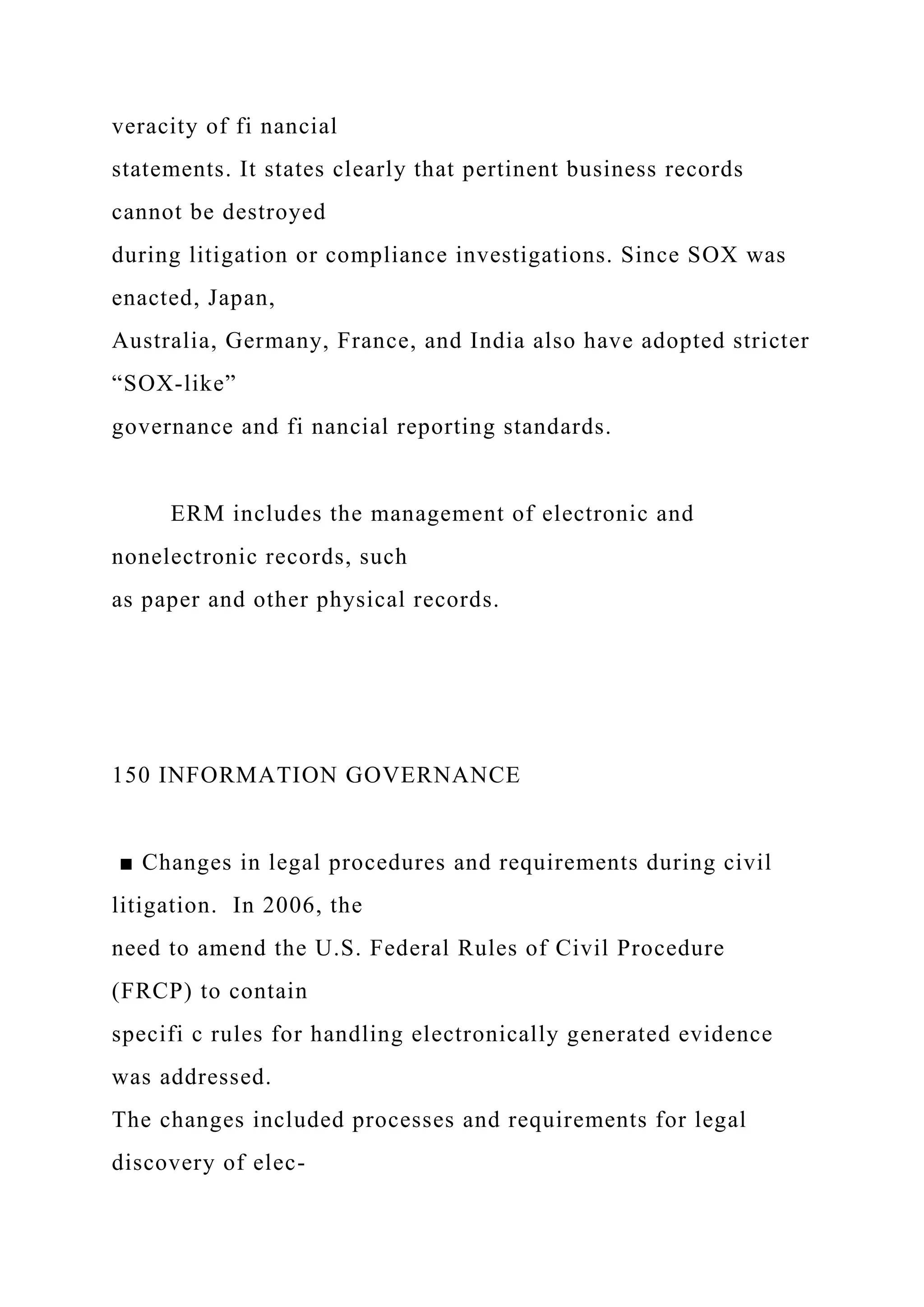 veracity of fi nancial
statements. It states clearly that pertinent business records
cannot be destroyed
during litigation or compliance investigations. Since SOX was
enacted, Japan,
Australia, Germany, France, and India also have adopted stricter
“SOX-like”
governance and fi nancial reporting standards.
ERM includes the management of electronic and
nonelectronic records, such
as paper and other physical records.
150 INFORMATION GOVERNANCE
■ Changes in legal procedures and requirements during civil
litigation. In 2006, the
need to amend the U.S. Federal Rules of Civil Procedure
(FRCP) to contain
specifi c rules for handling electronically generated evidence
was addressed.
The changes included processes and requirements for legal
discovery of elec-
 