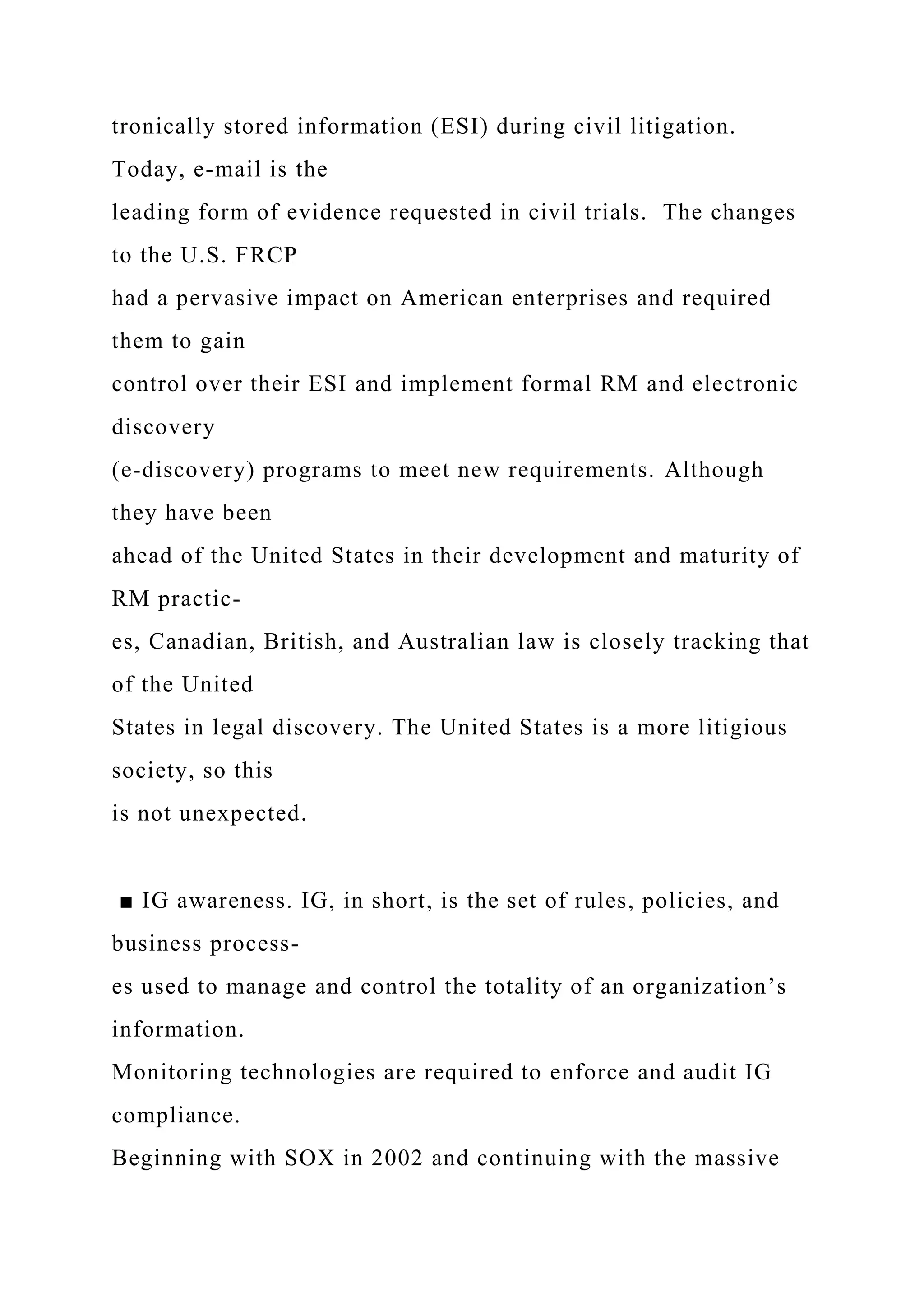 tronically stored information (ESI) during civil litigation.
Today, e-mail is the
leading form of evidence requested in civil trials. The changes
to the U.S. FRCP
had a pervasive impact on American enterprises and required
them to gain
control over their ESI and implement formal RM and electronic
discovery
(e-discovery) programs to meet new requirements. Although
they have been
ahead of the United States in their development and maturity of
RM practic-
es, Canadian, British, and Australian law is closely tracking that
of the United
States in legal discovery. The United States is a more litigious
society, so this
is not unexpected.
■ IG awareness. IG, in short, is the set of rules, policies, and
business process-
es used to manage and control the totality of an organization’s
information.
Monitoring technologies are required to enforce and audit IG
compliance.
Beginning with SOX in 2002 and continuing with the massive
 