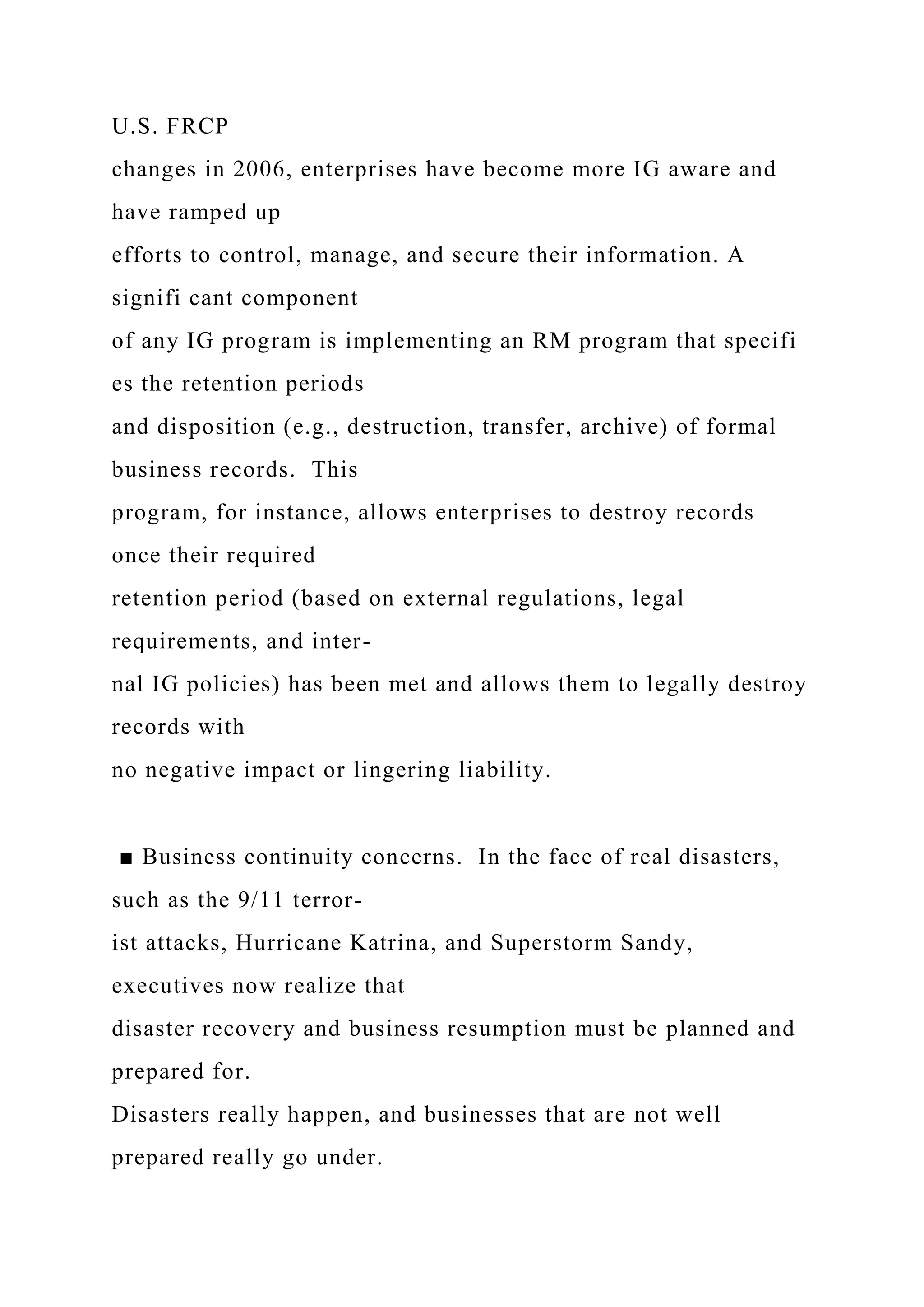 U.S. FRCP
changes in 2006, enterprises have become more IG aware and
have ramped up
efforts to control, manage, and secure their information. A
signifi cant component
of any IG program is implementing an RM program that specifi
es the retention periods
and disposition (e.g., destruction, transfer, archive) of formal
business records. This
program, for instance, allows enterprises to destroy records
once their required
retention period (based on external regulations, legal
requirements, and inter-
nal IG policies) has been met and allows them to legally destroy
records with
no negative impact or lingering liability.
■ Business continuity concerns. In the face of real disasters,
such as the 9/11 terror-
ist attacks, Hurricane Katrina, and Superstorm Sandy,
executives now realize that
disaster recovery and business resumption must be planned and
prepared for.
Disasters really happen, and businesses that are not well
prepared really go under.
 