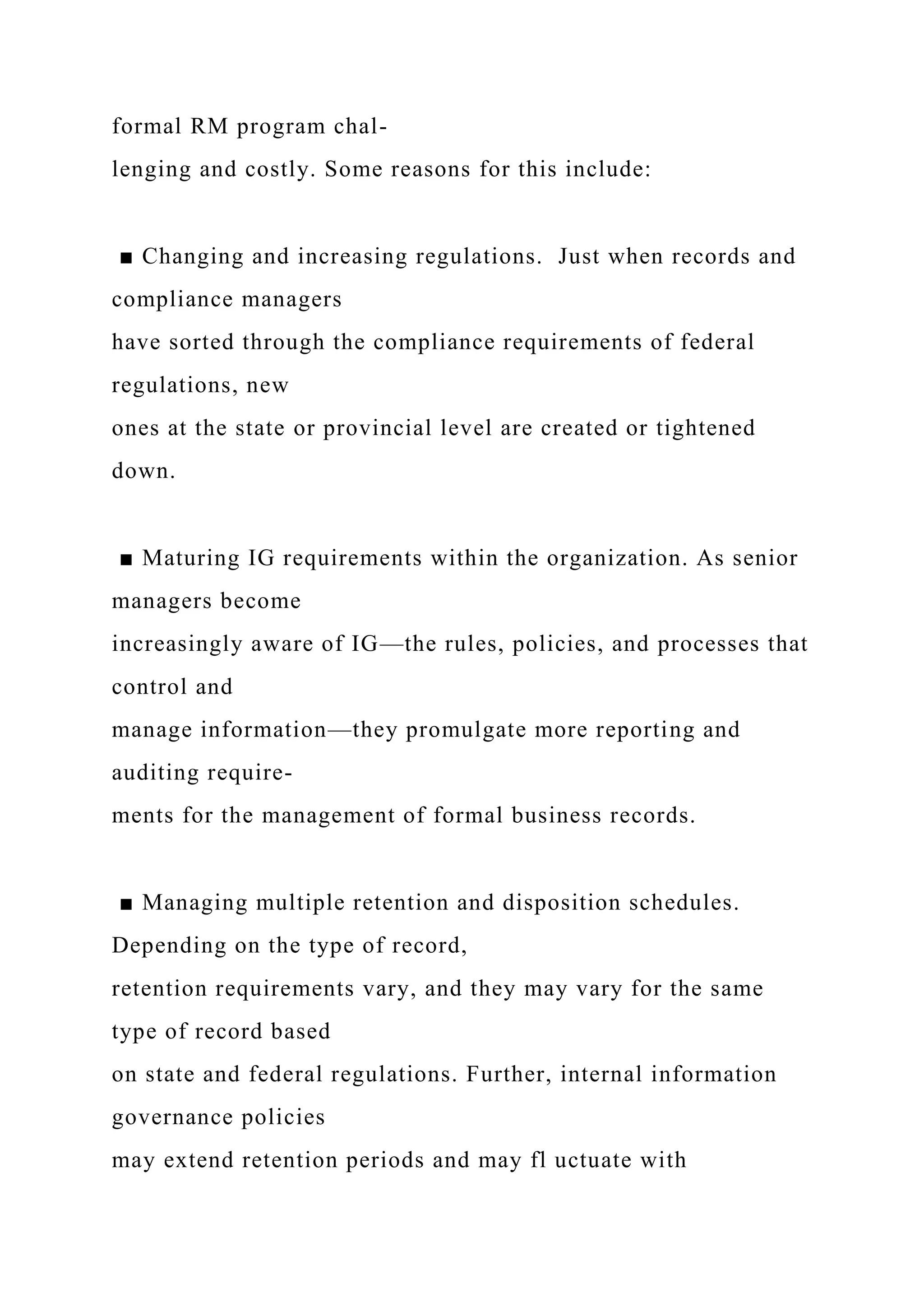 formal RM program chal-
lenging and costly. Some reasons for this include:
■ Changing and increasing regulations. Just when records and
compliance managers
have sorted through the compliance requirements of federal
regulations, new
ones at the state or provincial level are created or tightened
down.
■ Maturing IG requirements within the organization. As senior
managers become
increasingly aware of IG—the rules, policies, and processes that
control and
manage information—they promulgate more reporting and
auditing require-
ments for the management of formal business records.
■ Managing multiple retention and disposition schedules.
Depending on the type of record,
retention requirements vary, and they may vary for the same
type of record based
on state and federal regulations. Further, internal information
governance policies
may extend retention periods and may fl uctuate with
 