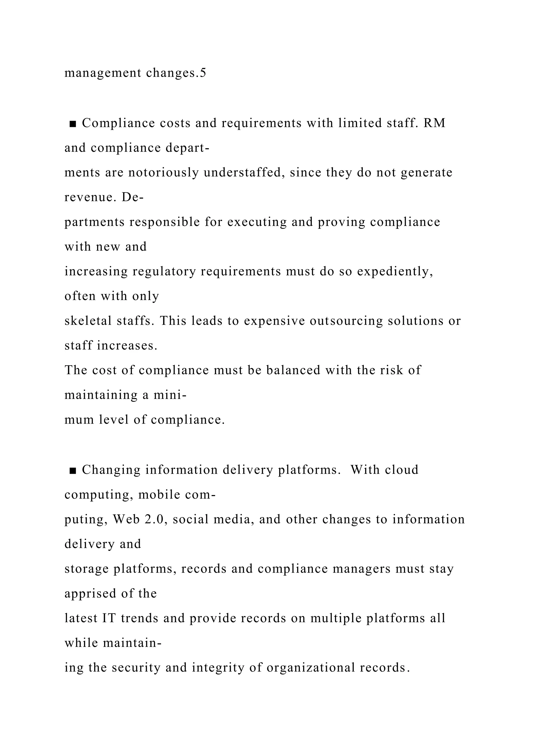 management changes.5
■ Compliance costs and requirements with limited staff. RM
and compliance depart-
ments are notoriously understaffed, since they do not generate
revenue. De-
partments responsible for executing and proving compliance
with new and
increasing regulatory requirements must do so expediently,
often with only
skeletal staffs. This leads to expensive outsourcing solutions or
staff increases.
The cost of compliance must be balanced with the risk of
maintaining a mini-
mum level of compliance.
■ Changing information delivery platforms. With cloud
computing, mobile com-
puting, Web 2.0, social media, and other changes to information
delivery and
storage platforms, records and compliance managers must stay
apprised of the
latest IT trends and provide records on multiple platforms all
while maintain-
ing the security and integrity of organizational records.
 