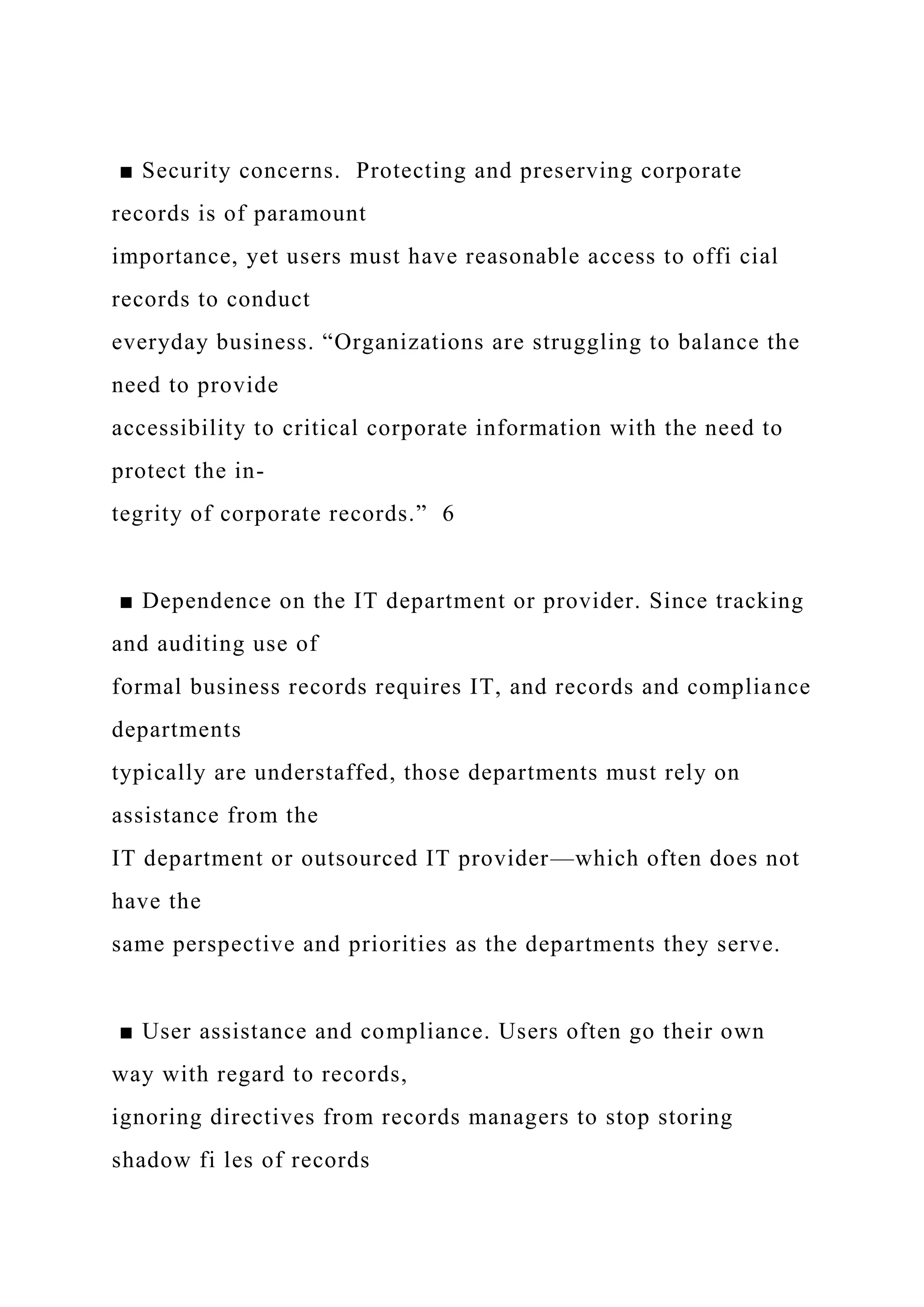 ■ Security concerns. Protecting and preserving corporate
records is of paramount
importance, yet users must have reasonable access to offi cial
records to conduct
everyday business. “Organizations are struggling to balance the
need to provide
accessibility to critical corporate information with the need to
protect the in-
tegrity of corporate records.” 6
■ Dependence on the IT department or provider. Since tracking
and auditing use of
formal business records requires IT, and records and compliance
departments
typically are understaffed, those departments must rely on
assistance from the
IT department or outsourced IT provider—which often does not
have the
same perspective and priorities as the departments they serve.
■ User assistance and compliance. Users often go their own
way with regard to records,
ignoring directives from records managers to stop storing
shadow fi les of records
 