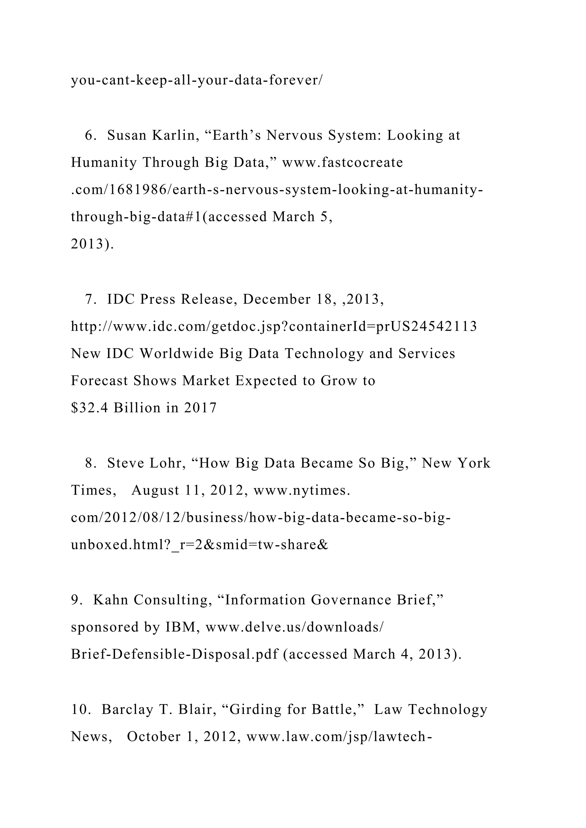you-cant-keep-all-your-data-forever/
6. Susan Karlin, “Earth’s Nervous System: Looking at
Humanity Through Big Data,” www.fastcocreate
.com/1681986/earth-s-nervous-system-looking-at-humanity-
through-big-data#1(accessed March 5,
2013).
7. IDC Press Release, December 18, ,2013,
http://www.idc.com/getdoc.jsp?containerId=prUS24542113
New IDC Worldwide Big Data Technology and Services
Forecast Shows Market Expected to Grow to
$32.4 Billion in 2017
8. Steve Lohr, “How Big Data Became So Big,” New York
Times, August 11, 2012, www.nytimes.
com/2012/08/12/business/how-big-data-became-so-big-
unboxed.html?_r=2&smid=tw-share&
9. Kahn Consulting, “Information Governance Brief,”
sponsored by IBM, www.delve.us/downloads/
Brief-Defensible-Disposal.pdf (accessed March 4, 2013).
10. Barclay T. Blair, “Girding for Battle,” Law Technology
News, October 1, 2012, www.law.com/jsp/lawtech-
 