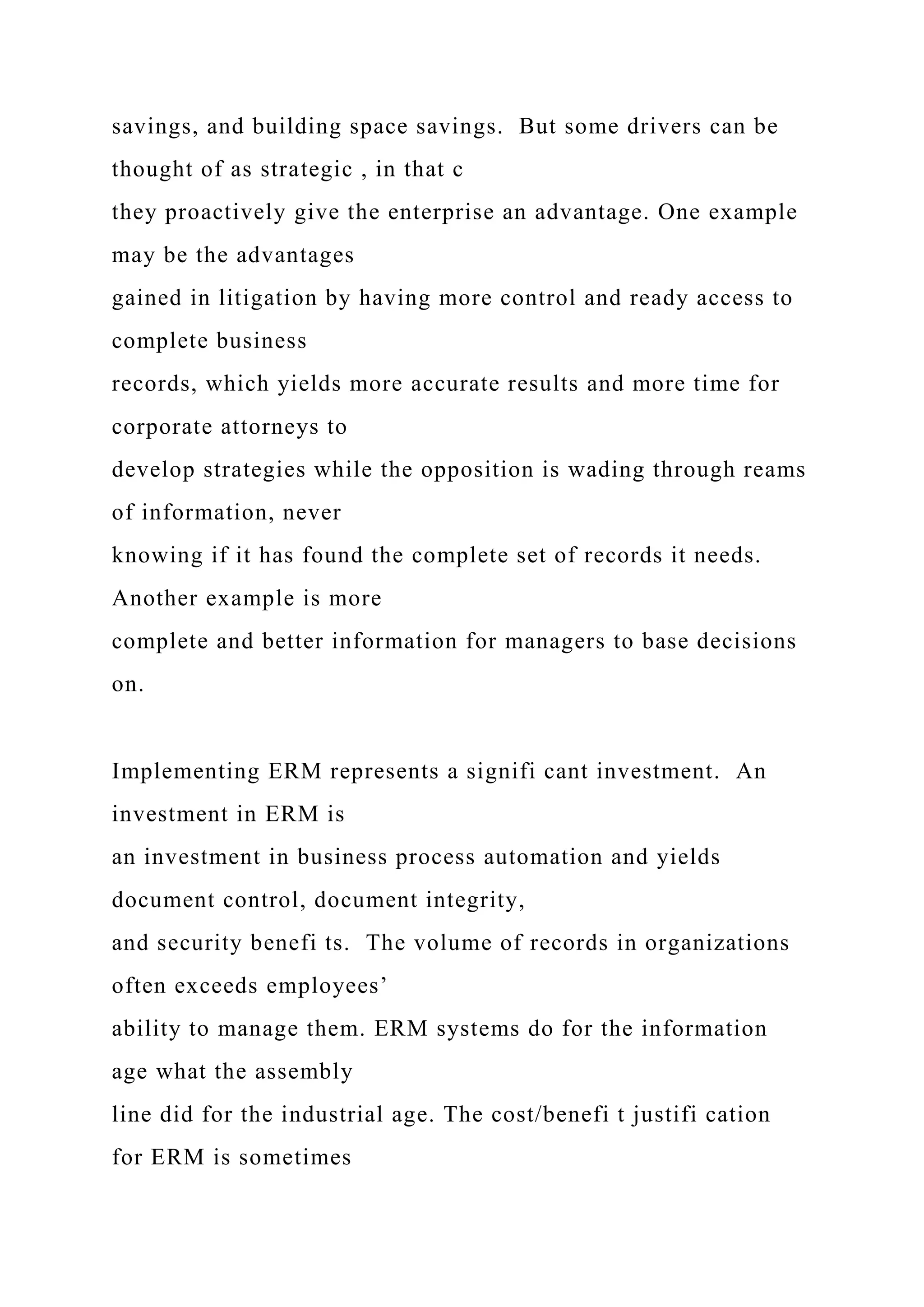 savings, and building space savings. But some drivers can be
thought of as strategic , in that c
they proactively give the enterprise an advantage. One example
may be the advantages
gained in litigation by having more control and ready access to
complete business
records, which yields more accurate results and more time for
corporate attorneys to
develop strategies while the opposition is wading through reams
of information, never
knowing if it has found the complete set of records it needs.
Another example is more
complete and better information for managers to base decisions
on.
Implementing ERM represents a signifi cant investment. An
investment in ERM is
an investment in business process automation and yields
document control, document integrity,
and security benefi ts. The volume of records in organizations
often exceeds employees’
ability to manage them. ERM systems do for the information
age what the assembly
line did for the industrial age. The cost/benefi t justifi cation
for ERM is sometimes
 